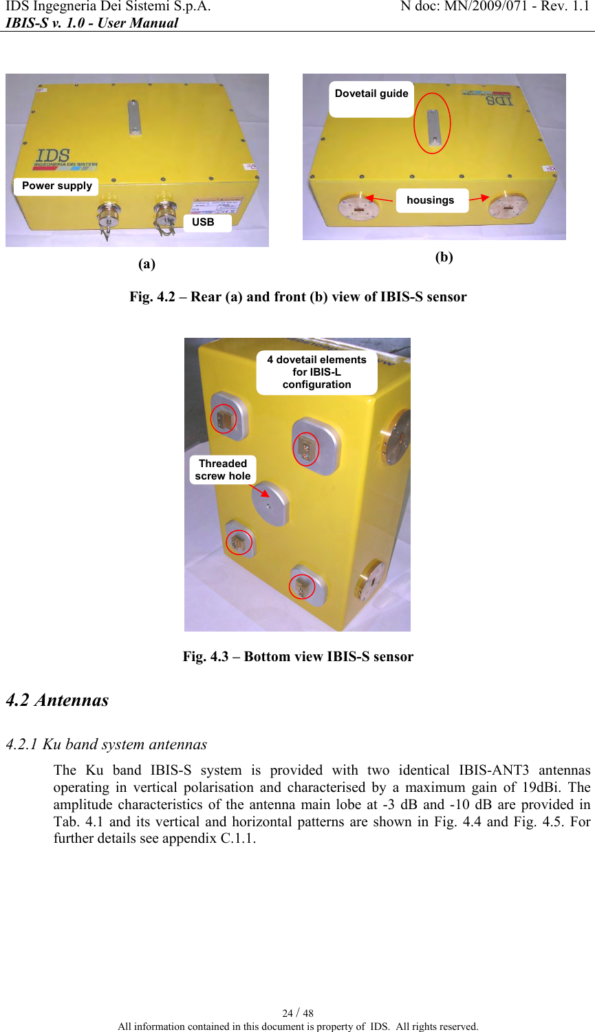 IDS Ingegneria Dei Sistemi S.p.A.  N doc: MN/2009/071 - Rev. 1.1 IBIS-S v. 1.0 - User Manual   24 / 48 All information contained in this document is property of  IDS.  All rights reserved.   (a)   (b) Fig.  4.2 – Rear (a) and front (b) view of IBIS-S sensor   Fig.  4.3 – Bottom view IBIS-S sensor 4.2 Antennas 4.2.1 Ku band system antennas The  Ku  band  IBIS-S  system  is  provided  with  two  identical  IBIS-ANT3  antennas operating  in  vertical  polarisation  and  characterised  by  a  maximum  gain  of  19dBi.  The amplitude  characteristics  of the  antenna  main lobe  at -3  dB  and -10  dB are  provided  in Tab.   4.1 and  its vertical and  horizontal  patterns are  shown  in Fig.   4.4  and Fig.   4.5.  For further details see appendix  C.1.1.  USB Dovetail guide housings Power supply 4 dovetail elements for IBIS-L configuration Threaded screw hole 