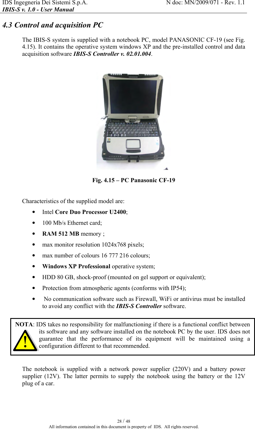 IDS Ingegneria Dei Sistemi S.p.A.  N doc: MN/2009/071 - Rev. 1.1 IBIS-S v. 1.0 - User Manual   28 / 48 All information contained in this document is property of  IDS.  All rights reserved. 4.3 Control and acquisition PC The IBIS-S system is supplied with a notebook PC, model PANASONIC CF-19 (see Fig.  4.15). It contains the operative system windows XP and the pre-installed control and data acquisition software IBIS-S Controller v. 02.01.004.   Fig.  4.15 – PC Panasonic CF-19  Characteristics of the supplied model are: • Intel Core Duo Processor U2400; • 100 Mb/s Ethernet card; • RAM 512 MB memory ; • max monitor resolution 1024x768 pixels; • max number of colours 16 777 216 colours; • Windows XP Professional operative system; • HDD 80 GB, shock-proof (mounted on gel support or equivalent); • Protection from atmospheric agents (conforms with IP54); •  No communication software such as Firewall, WiFi or antivirus must be installed to avoid any conflict with the IBIS-S Controller software.  The  notebook  is  supplied  with  a  network  power  supplier  (220V)  and  a  battery  power supplier  (12V).  The  latter  permits  to  supply  the  notebook  using  the  battery  or  the  12V plug of a car. NOTA: IDS takes no responsibility for malfunctioning if there is a functional conflict between its software and any software installed on the notebook PC by the user. IDS does not guarantee  that  the  performance  of  its  equipment  will  be  maintained  using  a configuration different to that recommended. 