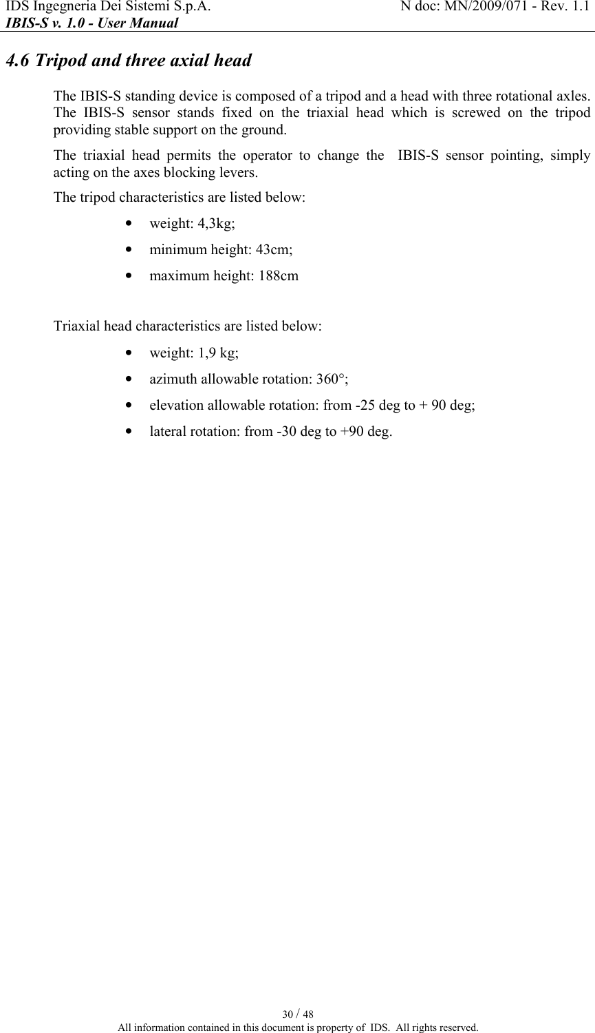 IDS Ingegneria Dei Sistemi S.p.A.  N doc: MN/2009/071 - Rev. 1.1 IBIS-S v. 1.0 - User Manual   30 / 48 All information contained in this document is property of  IDS.  All rights reserved. 4.6 Tripod and three axial head The IBIS-S standing device is composed of a tripod and a head with three rotational axles. The  IBIS-S  sensor  stands  fixed  on  the  triaxial  head  which  is  screwed  on  the  tripod  providing stable support on the ground. The  triaxial  head  permits  the  operator  to  change  the    IBIS-S  sensor  pointing,  simply acting on the axes blocking levers. The tripod characteristics are listed below: • weight: 4,3kg; • minimum height: 43cm; • maximum height: 188cm  Triaxial head characteristics are listed below: • weight: 1,9 kg; • azimuth allowable rotation: 360°; • elevation allowable rotation: from -25 deg to + 90 deg; • lateral rotation: from -30 deg to +90 deg. 