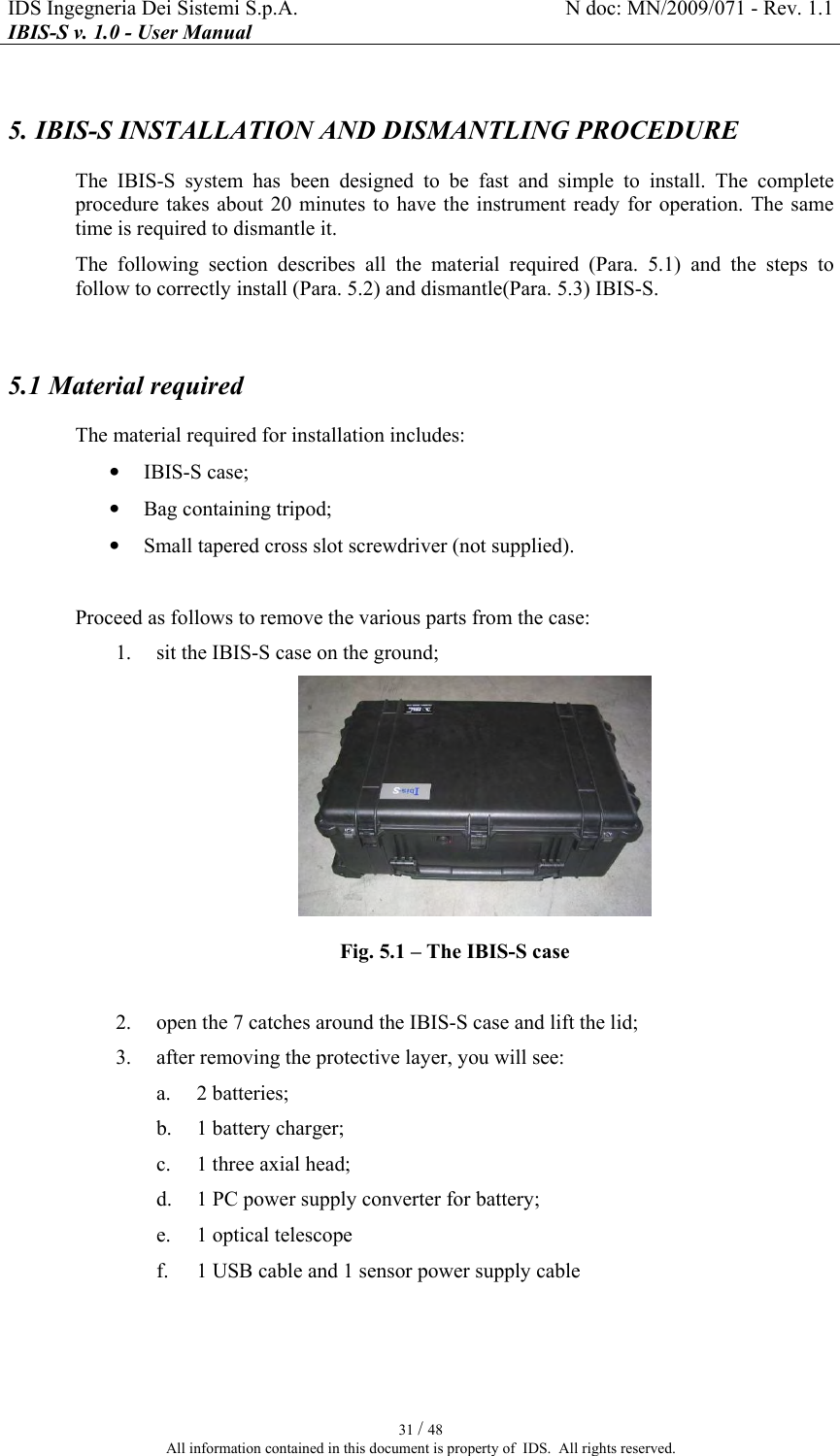 IDS Ingegneria Dei Sistemi S.p.A.  N doc: MN/2009/071 - Rev. 1.1 IBIS-S v. 1.0 - User Manual   31 / 48 All information contained in this document is property of  IDS.  All rights reserved. 5. IBIS-S INSTALLATION AND DISMANTLING PROCEDURE  The  IBIS-S  system  has  been  designed  to  be  fast  and  simple  to  install.  The  complete procedure takes  about 20  minutes to  have the instrument ready  for  operation.  The  same time is required to dismantle it. The  following  section  describes  all  the  material  required  (Para.   5.1)  and  the  steps  to follow to correctly install (Para.  5.2) and dismantle(Para.  5.3) IBIS-S.  5.1 Material required The material required for installation includes: • IBIS-S case; • Bag containing tripod; • Small tapered cross slot screwdriver (not supplied).  Proceed as follows to remove the various parts from the case: 1. sit the IBIS-S case on the ground;  Fig.  5.1 – The IBIS-S case  2. open the 7 catches around the IBIS-S case and lift the lid; 3. after removing the protective layer, you will see: a. 2 batteries; b. 1 battery charger; c. 1 three axial head; d. 1 PC power supply converter for battery; e. 1 optical telescope f. 1 USB cable and 1 sensor power supply cable  