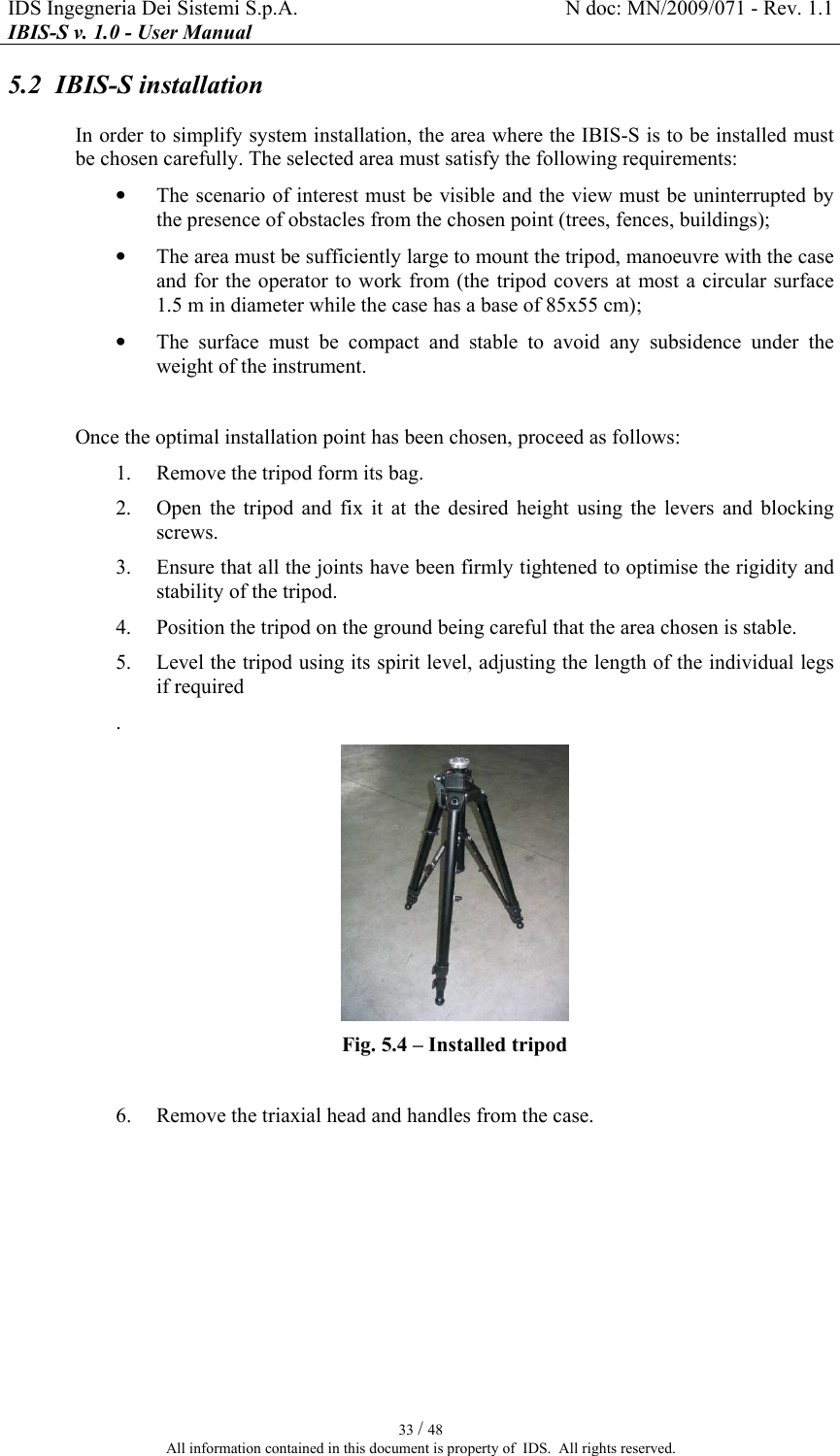 IDS Ingegneria Dei Sistemi S.p.A.  N doc: MN/2009/071 - Rev. 1.1 IBIS-S v. 1.0 - User Manual   33 / 48 All information contained in this document is property of  IDS.  All rights reserved. 5.2  IBIS-S installation In order to simplify system installation, the area where the IBIS-S is to be installed must be chosen carefully. The selected area must satisfy the following requirements: • The scenario of interest must be visible and the view must be uninterrupted by the presence of obstacles from the chosen point (trees, fences, buildings); • The area must be sufficiently large to mount the tripod, manoeuvre with the case and for the operator to work from (the  tripod covers at most a circular surface 1.5 m in diameter while the case has a base of 85x55 cm); • The  surface  must  be  compact  and  stable  to  avoid  any  subsidence  under  the weight of the instrument.  Once the optimal installation point has been chosen, proceed as follows: 1. Remove the tripod form its bag. 2. Open  the  tripod  and  fix  it  at  the  desired  height  using  the  levers  and  blocking screws.  3. Ensure that all the joints have been firmly tightened to optimise the rigidity and stability of the tripod. 4. Position the tripod on the ground being careful that the area chosen is stable. 5. Level the tripod using its spirit level, adjusting the length of the individual legs if required  .  Fig.  5.4 – Installed tripod  6. Remove the triaxial head and handles from the case. 