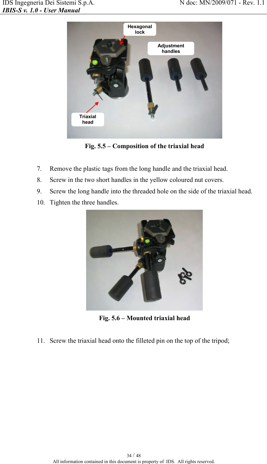 IDS Ingegneria Dei Sistemi S.p.A.  N doc: MN/2009/071 - Rev. 1.1 IBIS-S v. 1.0 - User Manual   34 / 48 All information contained in this document is property of  IDS.  All rights reserved.  Fig.  5.5 – Composition of the triaxial head   7. Remove the plastic tags from the long handle and the triaxial head. 8. Screw in the two short handles in the yellow coloured nut covers. 9. Screw the long handle into the threaded hole on the side of the triaxial head. 10. Tighten the three handles.  Fig.  5.6 – Mounted triaxial head   11. Screw the triaxial head onto the filleted pin on the top of the tripod; Adjustment handles Hexagonal lock Triaxial head 