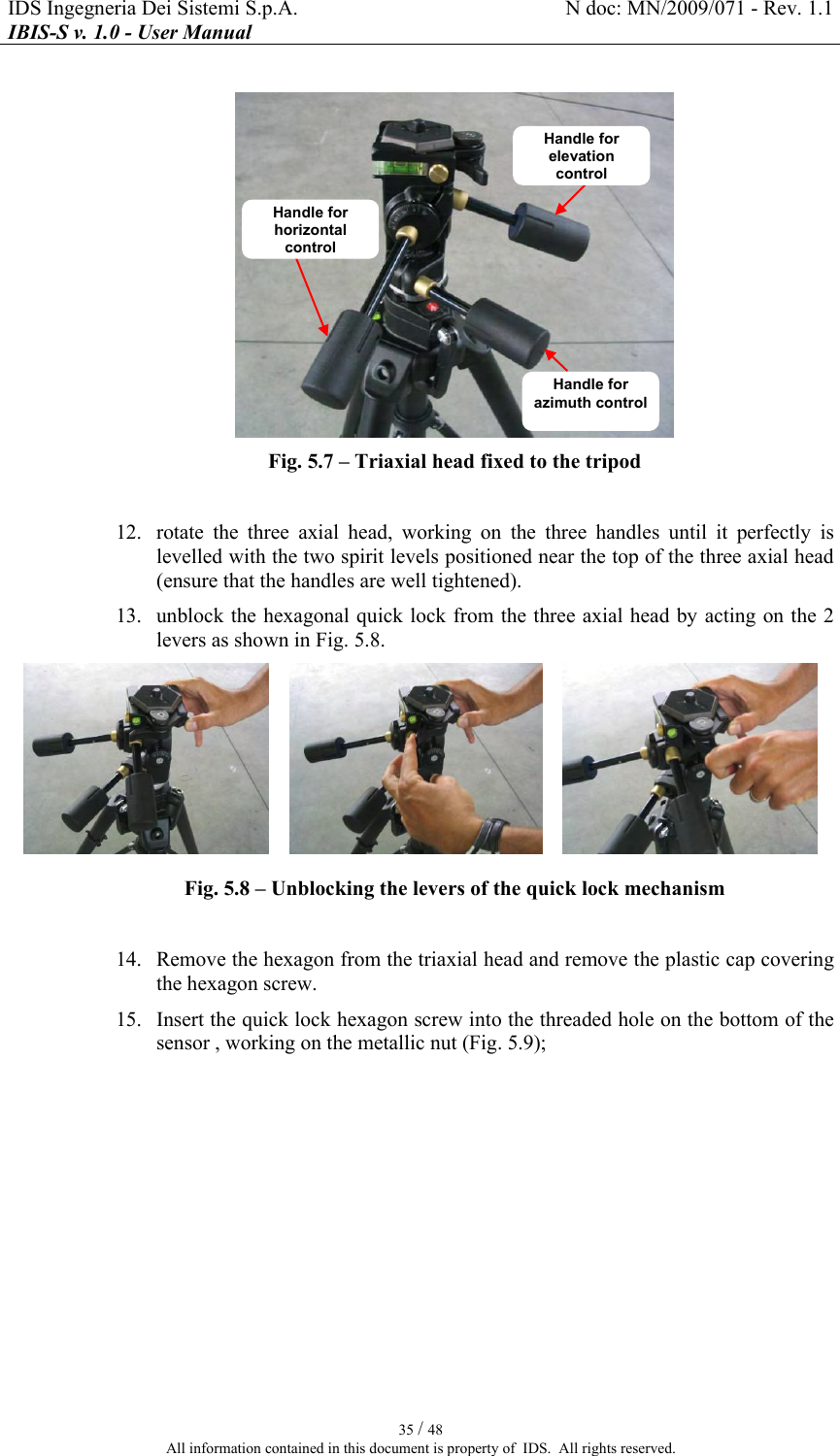 IDS Ingegneria Dei Sistemi S.p.A.  N doc: MN/2009/071 - Rev. 1.1 IBIS-S v. 1.0 - User Manual   35 / 48 All information contained in this document is property of  IDS.  All rights reserved.   Fig.  5.7 – Triaxial head fixed to the tripod  12. rotate  the  three  axial  head,  working  on  the  three  handles  until  it  perfectly  is levelled with the two spirit levels positioned near the top of the three axial head (ensure that the handles are well tightened). 13. unblock the hexagonal quick lock from the three axial head by acting on the 2 levers as shown in Fig.  5.8.     Fig.  5.8 – Unblocking the levers of the quick lock mechanism   14. Remove the hexagon from the triaxial head and remove the plastic cap covering the hexagon screw. 15. Insert the quick lock hexagon screw into the threaded hole on the bottom of the sensor , working on the metallic nut (Fig.  5.9); Handle for elevation control Handle for azimuth control Handle for horizontal control 