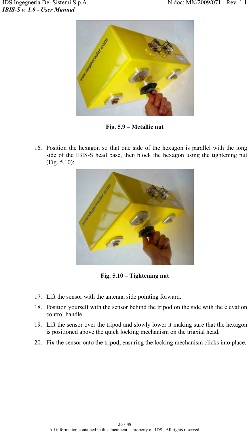IDS Ingegneria Dei Sistemi S.p.A.  N doc: MN/2009/071 - Rev. 1.1 IBIS-S v. 1.0 - User Manual   36 / 48 All information contained in this document is property of  IDS.  All rights reserved.  Fig.  5.9 – Metallic nut  16. Position  the  hexagon  so  that  one  side  of the  hexagon  is  parallel  with  the  long side  of the  IBIS-S  head  base,  then  block  the  hexagon  using the  tightening  nut (Fig.  5.10);  Fig.  5.10 – Tightening nut  17. Lift the sensor with the antenna side pointing forward. 18. Position yourself with the sensor behind the tripod on the side with the elevation control handle. 19. Lift the sensor over the tripod and slowly lower it making sure that the hexagon is positioned above the quick locking mechanism on the triaxial head. 20. Fix the sensor onto the tripod, ensuring the locking mechanism clicks into place. 