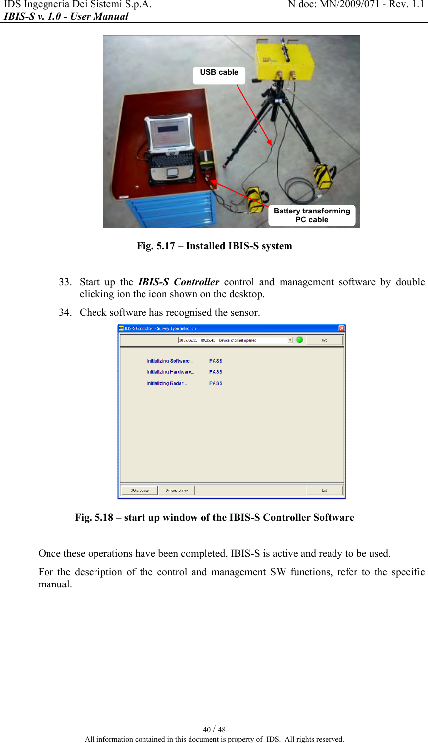 IDS Ingegneria Dei Sistemi S.p.A.  N doc: MN/2009/071 - Rev. 1.1 IBIS-S v. 1.0 - User Manual   40 / 48 All information contained in this document is property of  IDS.  All rights reserved.  Fig.  5.17 – Installed IBIS-S system   33. Start  up  the  IBIS-S  Controller  control  and  management  software  by  double clicking ion the icon shown on the desktop. 34. Check software has recognised the sensor.  Fig.  5.18 – start up window of the IBIS-S Controller Software  Once these operations have been completed, IBIS-S is active and ready to be used. For  the  description  of  the  control  and  management  SW  functions,  refer  to  the  specific manual.  USB cable Battery transforming PC cable  
