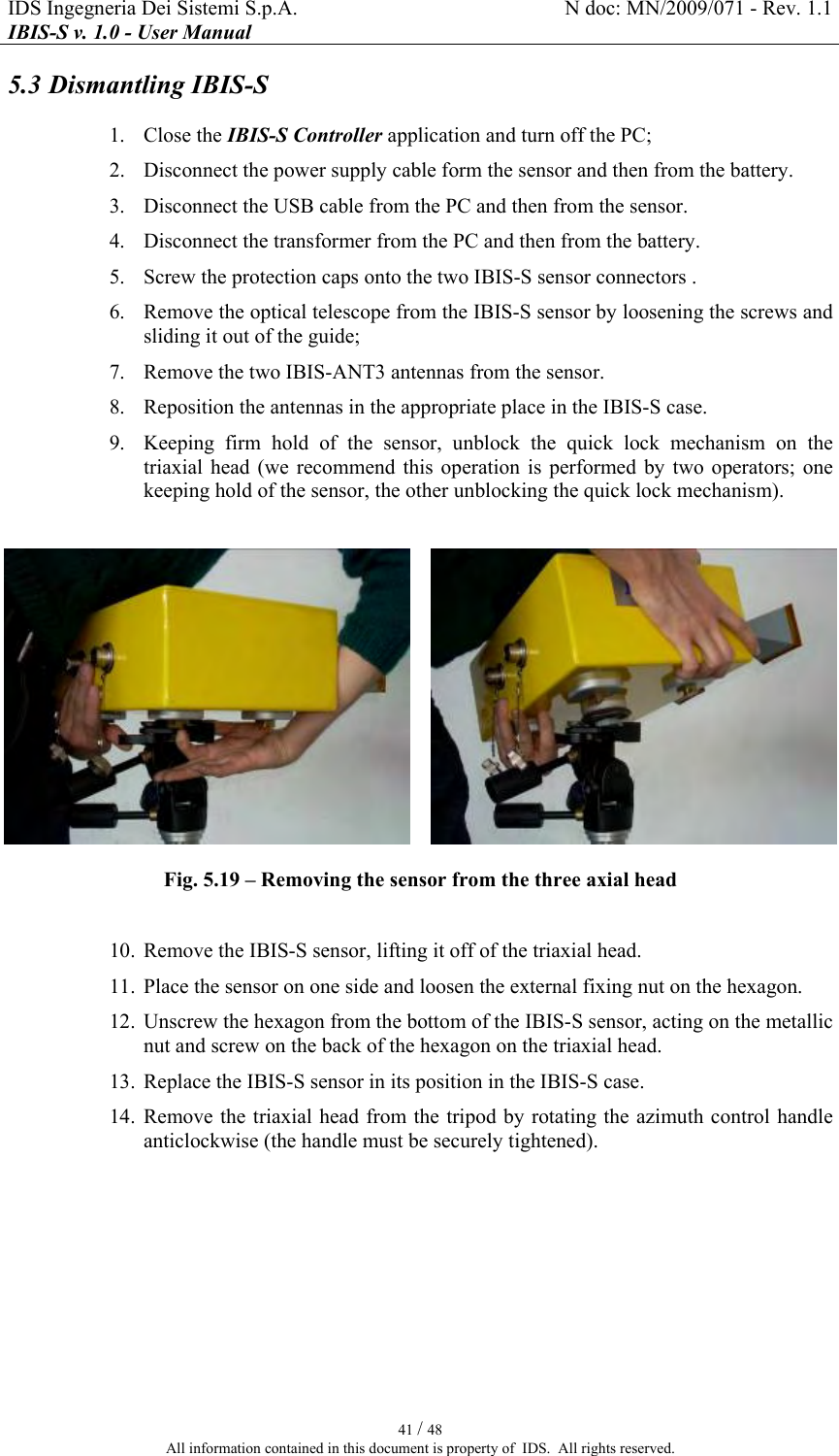 IDS Ingegneria Dei Sistemi S.p.A.  N doc: MN/2009/071 - Rev. 1.1 IBIS-S v. 1.0 - User Manual   41 / 48 All information contained in this document is property of  IDS.  All rights reserved. 5.3 Dismantling IBIS-S 1. Close the IBIS-S Controller application and turn off the PC; 2. Disconnect the power supply cable form the sensor and then from the battery. 3. Disconnect the USB cable from the PC and then from the sensor. 4. Disconnect the transformer from the PC and then from the battery. 5. Screw the protection caps onto the two IBIS-S sensor connectors . 6. Remove the optical telescope from the IBIS-S sensor by loosening the screws and sliding it out of the guide; 7. Remove the two IBIS-ANT3 antennas from the sensor. 8. Reposition the antennas in the appropriate place in the IBIS-S case. 9. Keeping  firm  hold  of  the  sensor,  unblock  the  quick  lock  mechanism  on  the triaxial  head  (we  recommend  this  operation  is  performed  by  two  operators;  one keeping hold of the sensor, the other unblocking the quick lock mechanism).    Fig.  5.19 – Removing the sensor from the three axial head  10. Remove the IBIS-S sensor, lifting it off of the triaxial head. 11. Place the sensor on one side and loosen the external fixing nut on the hexagon. 12. Unscrew the hexagon from the bottom of the IBIS-S sensor, acting on the metallic nut and screw on the back of the hexagon on the triaxial head. 13. Replace the IBIS-S sensor in its position in the IBIS-S case. 14. Remove the triaxial head from the tripod by rotating the azimuth control handle anticlockwise (the handle must be securely tightened). 