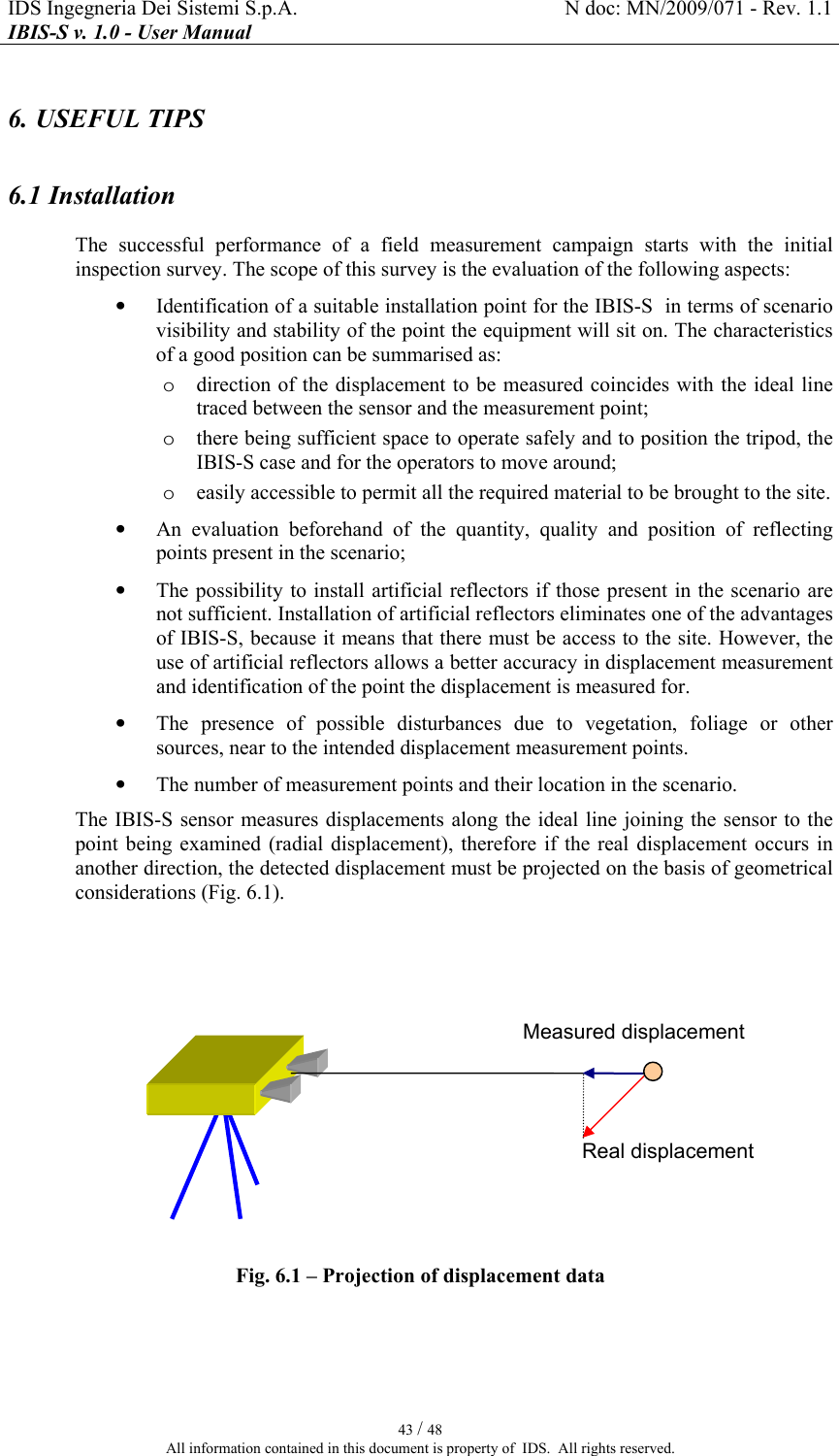 IDS Ingegneria Dei Sistemi S.p.A.  N doc: MN/2009/071 - Rev. 1.1 IBIS-S v. 1.0 - User Manual   43 / 48 All information contained in this document is property of  IDS.  All rights reserved. 6. USEFUL TIPS 6.1 Installation The  successful  performance  of  a  field  measurement  campaign  starts  with  the  initial inspection survey. The scope of this survey is the evaluation of the following aspects: • Identification of a suitable installation point for the IBIS-S  in terms of scenario visibility and stability of the point the equipment will sit on. The characteristics of a good position can be summarised as: o direction of the displacement to be measured coincides with the  ideal line traced between the sensor and the measurement point; o there being sufficient space to operate safely and to position the tripod, the IBIS-S case and for the operators to move around; o easily accessible to permit all the required material to be brought to the site. • An  evaluation  beforehand  of  the  quantity,  quality  and  position  of  reflecting points present in the scenario; • The possibility to install artificial reflectors if those present in the scenario are not sufficient. Installation of artificial reflectors eliminates one of the advantages of IBIS-S, because it means that there must be access to the site. However, the use of artificial reflectors allows a better accuracy in displacement measurement and identification of the point the displacement is measured for. • The  presence  of  possible  disturbances  due  to  vegetation,  foliage  or  other sources, near to the intended displacement measurement points. • The number of measurement points and their location in the scenario. The IBIS-S sensor measures displacements along the ideal line joining the sensor to the point  being  examined (radial  displacement),  therefore  if  the  real  displacement  occurs in another direction, the detected displacement must be projected on the basis of geometrical considerations (Fig.  6.1).  Fig.  6.1 – Projection of displacement data   Real displacement  Measured displacement  