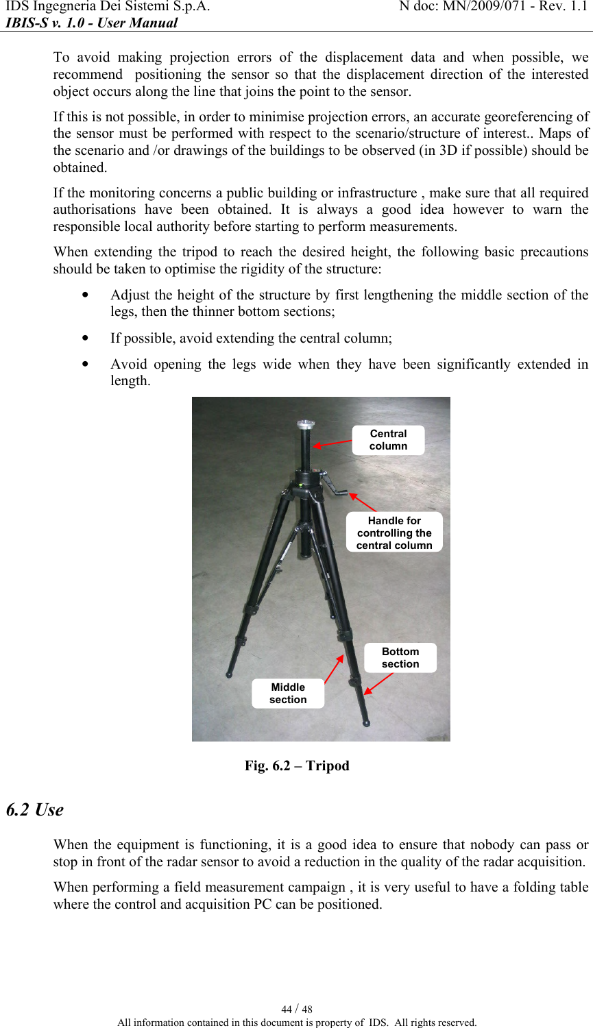 IDS Ingegneria Dei Sistemi S.p.A.  N doc: MN/2009/071 - Rev. 1.1 IBIS-S v. 1.0 - User Manual   44 / 48 All information contained in this document is property of  IDS.  All rights reserved. To  avoid  making  projection  errors  of  the  displacement  data  and  when  possible,  we  recommend    positioning  the  sensor  so  that  the  displacement  direction  of  the  interested object occurs along the line that joins the point to the sensor. If this is not possible, in order to minimise projection errors, an accurate georeferencing of the sensor must be performed with respect to the scenario/structure of interest.. Maps of the scenario and /or drawings of the buildings to be observed (in 3D if possible) should be obtained.  If the monitoring concerns a public building or infrastructure , make sure that all required authorisations  have  been  obtained.  It  is  always  a  good  idea  however  to  warn  the responsible local authority before starting to perform measurements. When  extending  the  tripod  to  reach  the  desired  height,  the  following  basic  precautions should be taken to optimise the rigidity of the structure: • Adjust the height of the structure by first lengthening the middle section of the legs, then the thinner bottom sections; • If possible, avoid extending the central column; • Avoid  opening  the  legs  wide  when  they  have  been  significantly  extended  in length.  Fig.  6.2 – Tripod 6.2 Use When the  equipment  is  functioning,  it is  a good  idea to  ensure that  nobody  can  pass or stop in front of the radar sensor to avoid a reduction in the quality of the radar acquisition. When performing a field measurement campaign , it is very useful to have a folding table where the control and acquisition PC can be positioned. Middle section Bottom section Central column Handle for controlling the central column 