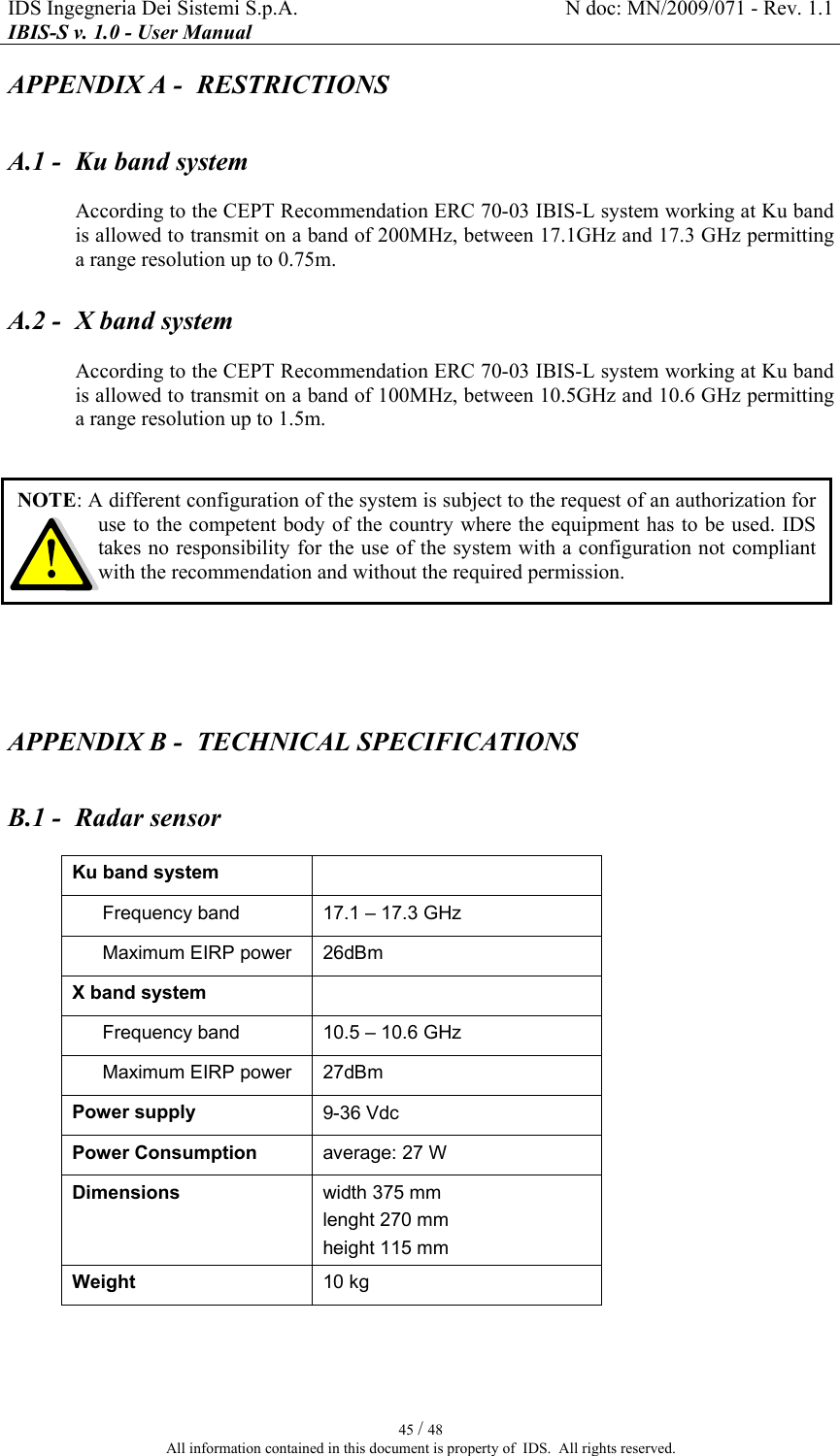 IDS Ingegneria Dei Sistemi S.p.A.  N doc: MN/2009/071 - Rev. 1.1 IBIS-S v. 1.0 - User Manual   45 / 48 All information contained in this document is property of  IDS.  All rights reserved. APPENDIX A -  RESTRICTIONS A.1 -  Ku band system According to the CEPT Recommendation ERC 70-03 IBIS-L system working at Ku band is allowed to transmit on a band of 200MHz, between 17.1GHz and 17.3 GHz permitting a range resolution up to 0.75m.  A.2 -  X band system According to the CEPT Recommendation ERC 70-03 IBIS-L system working at Ku band is allowed to transmit on a band of 100MHz, between 10.5GHz and 10.6 GHz permitting a range resolution up to 1.5m.   APPENDIX B -  TECHNICAL SPECIFICATIONS B.1 -  Radar sensor Ku band system    Frequency band  17.1 – 17.3 GHz Maximum EIRP power  26dBm X band system    Frequency band  10.5 – 10.6 GHz Maximum EIRP power  27dBm Power supply  9-36 Vdc Power Consumption  average: 27 W  Dimensions  width 375 mm  lenght 270 mm  height 115 mm Weight  10 kg  NOTE: A different configuration of the system is subject to the request of an authorization for use to the competent body of the country where the equipment has to be used. IDS takes no responsibility for the use of the system with a configuration not compliant with the recommendation and without the required permission. 