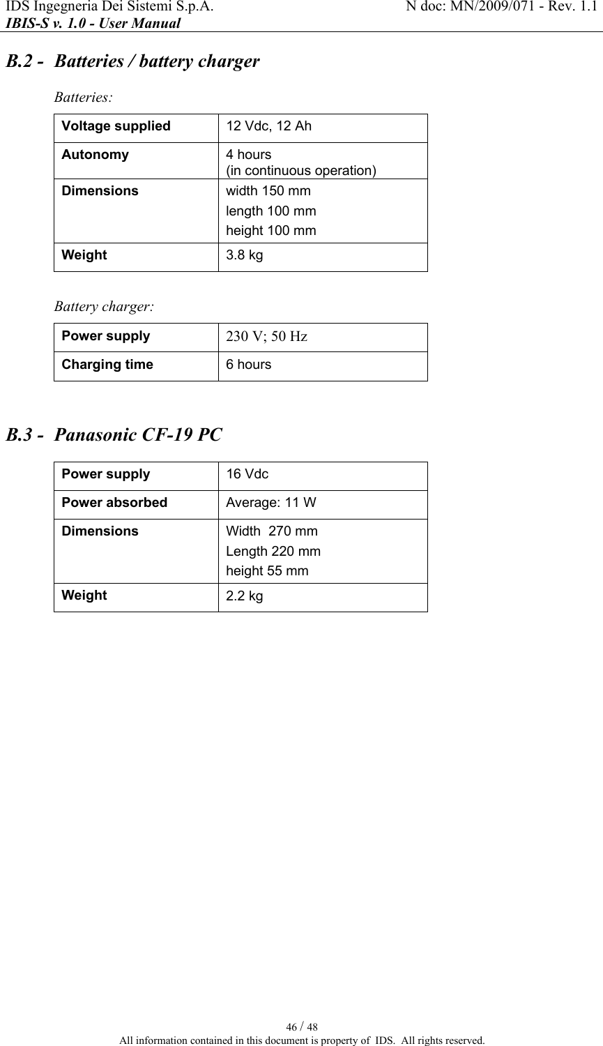 IDS Ingegneria Dei Sistemi S.p.A.  N doc: MN/2009/071 - Rev. 1.1 IBIS-S v. 1.0 - User Manual   46 / 48 All information contained in this document is property of  IDS.  All rights reserved. B.2 -  Batteries / battery charger Batteries:  Voltage supplied  12 Vdc, 12 Ah Autonomy  4 hours (in continuous operation) Dimensions  width 150 mm  length 100 mm  height 100 mm Weight  3.8 kg  Battery charger: Power supply  230 V; 50 Hz Charging time  6 hours  B.3 -  Panasonic CF-19 PC Power supply  16 Vdc Power absorbed  Average: 11 W  Dimensions  Width  270 mm  Length 220 mm  height 55 mm Weight  2.2 kg  