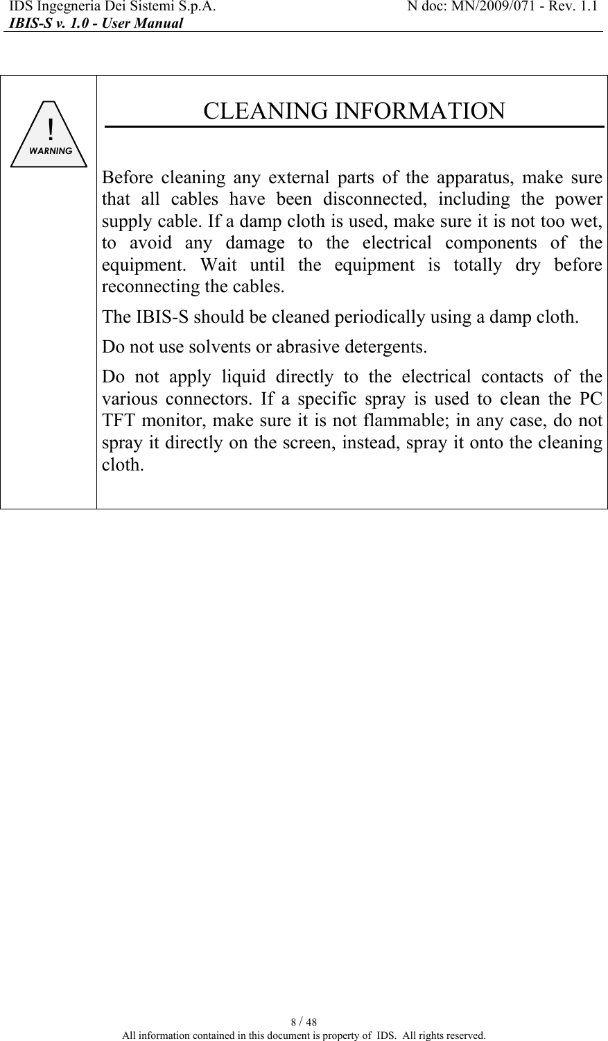 IDS Ingegneria Dei Sistemi S.p.A.  N doc: MN/2009/071 - Rev. 1.1 IBIS-S v. 1.0 - User Manual   8 / 48 All information contained in this document is property of  IDS.  All rights reserved.   ! WARNING   CLEANING INFORMATION  Before  cleaning  any  external  parts  of  the  apparatus,  make  sure that  all  cables  have  been  disconnected,  including  the  power supply cable. If a damp cloth is used, make sure it is not too wet, to  avoid  any  damage  to  the  electrical  components  of  the equipment.  Wait  until  the  equipment  is  totally  dry  before reconnecting the cables. The IBIS-S should be cleaned periodically using a damp cloth. Do not use solvents or abrasive detergents. Do  not  apply  liquid  directly  to  the  electrical  contacts  of  the various  connectors. If  a  specific  spray  is  used  to  clean  the  PC TFT monitor, make sure it is not flammable; in any case, do not spray it directly on the screen, instead, spray it onto the cleaning cloth.     