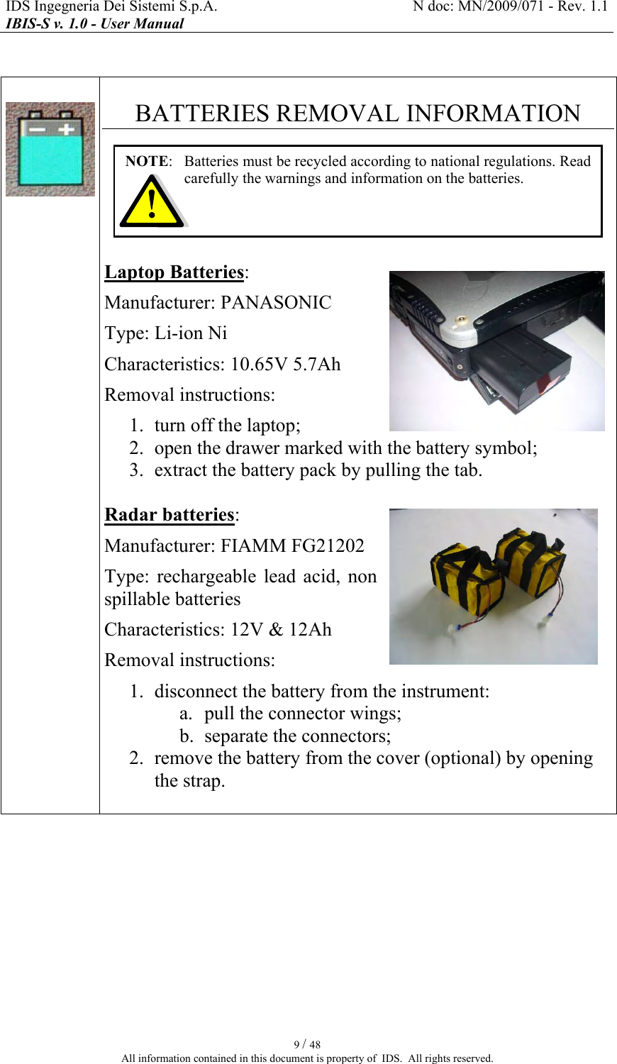 IDS Ingegneria Dei Sistemi S.p.A.  N doc: MN/2009/071 - Rev. 1.1 IBIS-S v. 1.0 - User Manual   9 / 48 All information contained in this document is property of  IDS.  All rights reserved.     BATTERIES REMOVAL INFORMATION       Laptop Batteries: Manufacturer: PANASONIC Type: Li-ion Ni Characteristics: 10.65V 5.7Ah Removal instructions: 1. turn off the laptop; 2. open the drawer marked with the battery symbol; 3. extract the battery pack by pulling the tab.  Radar batteries: Manufacturer: FIAMM FG21202 Type:  rechargeable  lead  acid,  non spillable batteries Characteristics: 12V &amp; 12Ah Removal instructions: 1. disconnect the battery from the instrument: a. pull the connector wings; b. separate the connectors; 2. remove the battery from the cover (optional) by opening the strap.    NOTE:   Batteries must be recycled according to national regulations. Read carefully the warnings and information on the batteries. 