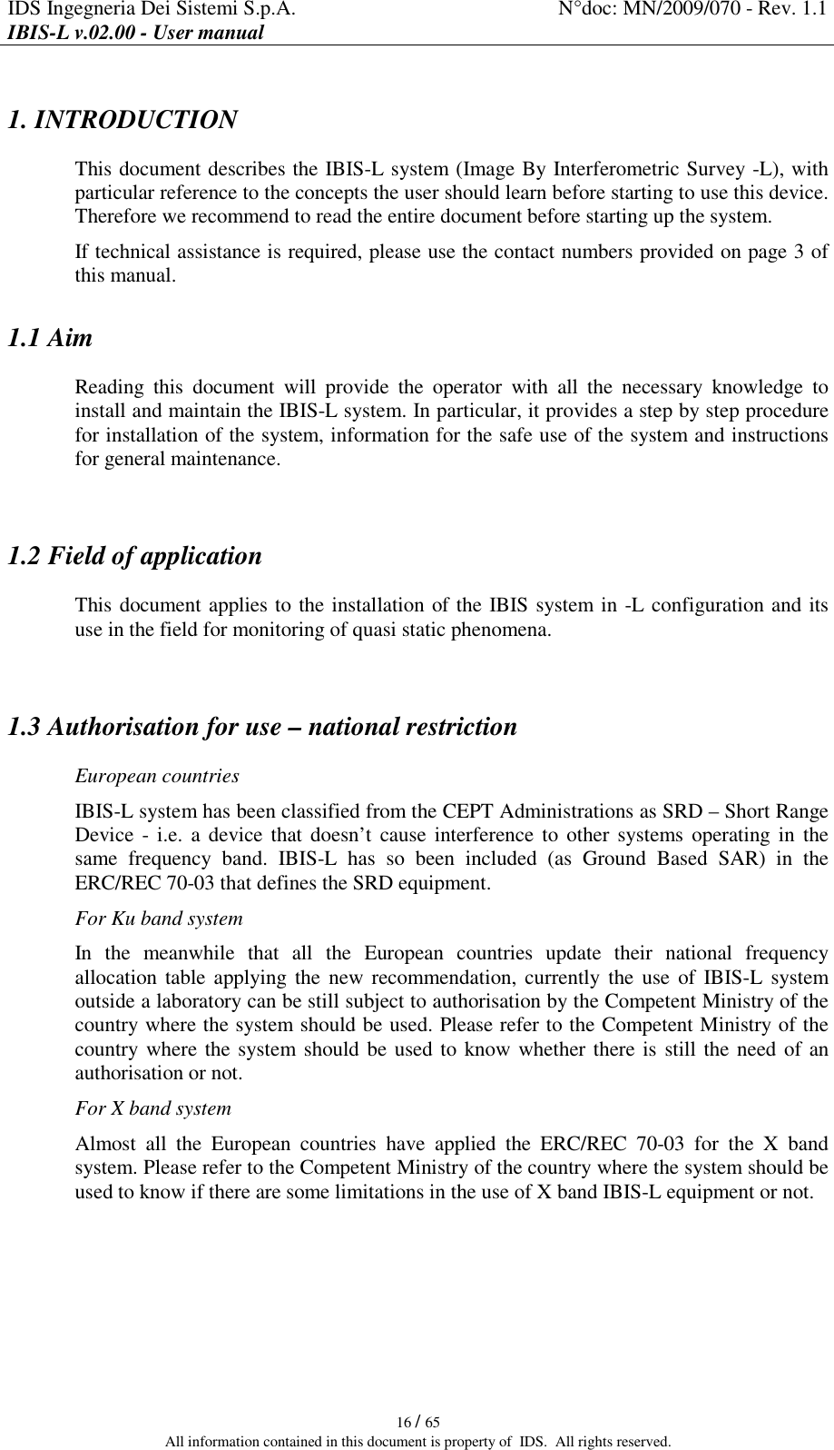 IDS Ingegneria Dei Sistemi S.p.A.  N°doc: MN/2009/070 - Rev. 1.1 IBIS-L v.02.00 - User manual   16 / 65 All information contained in this document is property of  IDS.  All rights reserved. 1. INTRODUCTION  This document describes the IBIS-L system (Image By Interferometric Survey -L), with particular reference to the concepts the user should learn before starting to use this device. Therefore we recommend to read the entire document before starting up the system. If technical assistance is required, please use the contact numbers provided on page 3 of this manual. 1.1 Aim Reading  this  document  will  provide  the  operator  with  all  the  necessary  knowledge  to install and maintain the IBIS-L system. In particular, it provides a step by step procedure for installation of the system, information for the safe use of the system and instructions for general maintenance.  1.2 Field of application This document applies to the installation of the IBIS system in -L configuration and its use in the field for monitoring of quasi static phenomena.  1.3 Authorisation for use – national restriction European countries IBIS-L system has been classified from the CEPT Administrations as SRD – Short Range Device - i.e.  a  device that doesn’t cause interference to other systems operating in  the same  frequency  band.  IBIS-L  has  so  been  included  (as  Ground  Based  SAR)  in  the ERC/REC 70-03 that defines the SRD equipment. For Ku band system In  the  meanwhile  that  all  the  European  countries  update  their  national  frequency allocation table applying the  new recommendation, currently the use of IBIS-L  system outside a laboratory can be still subject to authorisation by the Competent Ministry of the country where the system should be used. Please refer to the Competent Ministry of the country where the system should be used to know whether there is still the need of an authorisation or not. For X band system Almost  all  the  European  countries  have  applied  the  ERC/REC  70-03  for  the  X  band system. Please refer to the Competent Ministry of the country where the system should be used to know if there are some limitations in the use of X band IBIS-L equipment or not.    