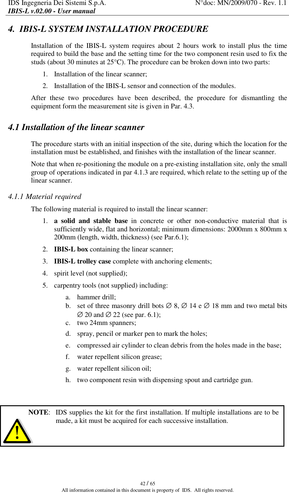 IDS Ingegneria Dei Sistemi S.p.A.  N°doc: MN/2009/070 - Rev. 1.1 IBIS-L v.02.00 - User manual   42 / 65 All information contained in this document is property of  IDS.  All rights reserved. 4.  IBIS-L SYSTEM INSTALLATION PROCEDURE  Installation  of  the  IBIS-L  system  requires  about  2  hours  work  to  install  plus  the  time required to build the base and the setting time for the two component resin used to fix the studs (about 30 minutes at 25°C). The procedure can be broken down into two parts: 1. Installation of the linear scanner; 2. Installation of the IBIS-L sensor and connection of the modules. After  these  two  procedures  have  been  described,  the  procedure  for  dismantling  the equipment form the measurement site is given in Par. 4.3. 4.1 Installation of the linear scanner The procedure starts with an initial inspection of the site, during which the location for the installation must be established, and finishes with the installation of the linear scanner.  Note that when re-positioning the module on a pre-existing installation site, only the small group of operations indicated in par 4.1.3 are required, which relate to the setting up of the linear scanner. 4.1.1 Material required The following material is required to install the linear scanner:  1. a  solid  and  stable  base  in  concrete  or  other  non-conductive  material  that  is sufficiently wide, flat and horizontal; minimum dimensions: 2000mm x 800mm x 200mm (length, width, thickness) (see Par.6.1); 2. IBIS-L box containing the linear scanner; 3. IBIS-L trolley case complete with anchoring elements; 4. spirit level (not supplied); 5. carpentry tools (not supplied) including: a. hammer drill; b. set of three masonry drill bots ∅ 8, ∅ 14 e ∅ 18 mm and two metal bits ∅ 20 and ∅ 22 (see par. 6.1); c. two 24mm spanners; d. spray, pencil or marker pen to mark the holes; e. compressed air cylinder to clean debris from the holes made in the base; f. water repellent silicon grease; g. water repellent silicon oil; h. two component resin with dispensing spout and cartridge gun.     To remove the components from the IBIS-L box:  NOTE:   IDS supplies the kit for the first installation. If multiple installations are to be made, a kit must be acquired for each successive installation. 