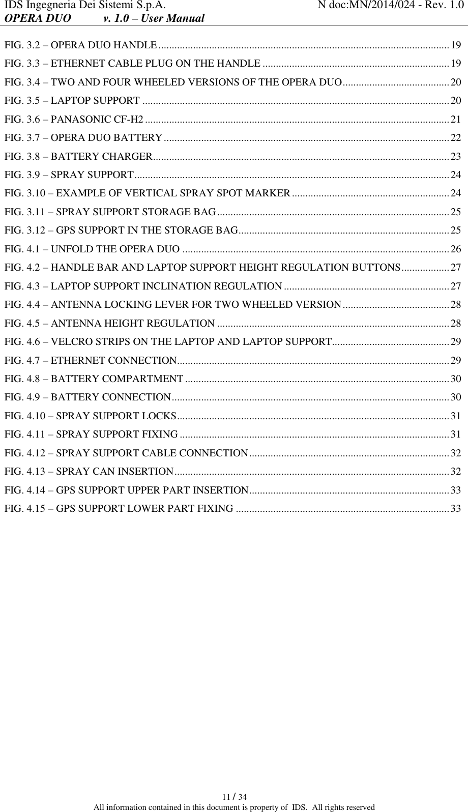 IDS Ingegneria Dei Sistemi S.p.A. N doc:MN/2014/024 - Rev. 1.0 OPERA DUO           v. 1.0 – User Manual   11 / 34 All information contained in this document is property of  IDS.  All rights reserved FIG. 3.2 – OPERA DUO HANDLE ............................................................................................................. 19 FIG. 3.3 – ETHERNET CABLE PLUG ON THE HANDLE ...................................................................... 19 FIG. 3.4 – TWO AND FOUR WHEELED VERSIONS OF THE OPERA DUO ........................................ 20 FIG. 3.5 – LAPTOP SUPPORT ................................................................................................................... 20 FIG. 3.6 – PANASONIC CF-H2 .................................................................................................................. 21 FIG. 3.7 – OPERA DUO BATTERY ........................................................................................................... 22 FIG. 3.8 – BATTERY CHARGER ............................................................................................................... 23 FIG. 3.9 – SPRAY SUPPORT ...................................................................................................................... 24 FIG. 3.10 – EXAMPLE OF VERTICAL SPRAY SPOT MARKER ........................................................... 24 FIG. 3.11 – SPRAY SUPPORT STORAGE BAG ....................................................................................... 25 FIG. 3.12 – GPS SUPPORT IN THE STORAGE BAG ............................................................................... 25 FIG. 4.1 – UNFOLD THE OPERA DUO .................................................................................................... 26 FIG. 4.2 – HANDLE BAR AND LAPTOP SUPPORT HEIGHT REGULATION BUTTONS .................. 27 FIG. 4.3 – LAPTOP SUPPORT INCLINATION REGULATION .............................................................. 27 FIG. 4.4 – ANTENNA LOCKING LEVER FOR TWO WHEELED VERSION ........................................ 28 FIG. 4.5 – ANTENNA HEIGHT REGULATION ....................................................................................... 28 FIG. 4.6 – VELCRO STRIPS ON THE LAPTOP AND LAPTOP SUPPORT............................................ 29 FIG. 4.7 – ETHERNET CONNECTION...................................................................................................... 29 FIG. 4.8 – BATTERY COMPARTMENT ................................................................................................... 30 FIG. 4.9 – BATTERY CONNECTION ........................................................................................................ 30 FIG. 4.10 – SPRAY SUPPORT LOCKS ...................................................................................................... 31 FIG. 4.11 – SPRAY SUPPORT FIXING ..................................................................................................... 31 FIG. 4.12 – SPRAY SUPPORT CABLE CONNECTION ........................................................................... 32 FIG. 4.13 – SPRAY CAN INSERTION ....................................................................................................... 32 FIG. 4.14 – GPS SUPPORT UPPER PART INSERTION ........................................................................... 33 FIG. 4.15 – GPS SUPPORT LOWER PART FIXING ................................................................................ 33     