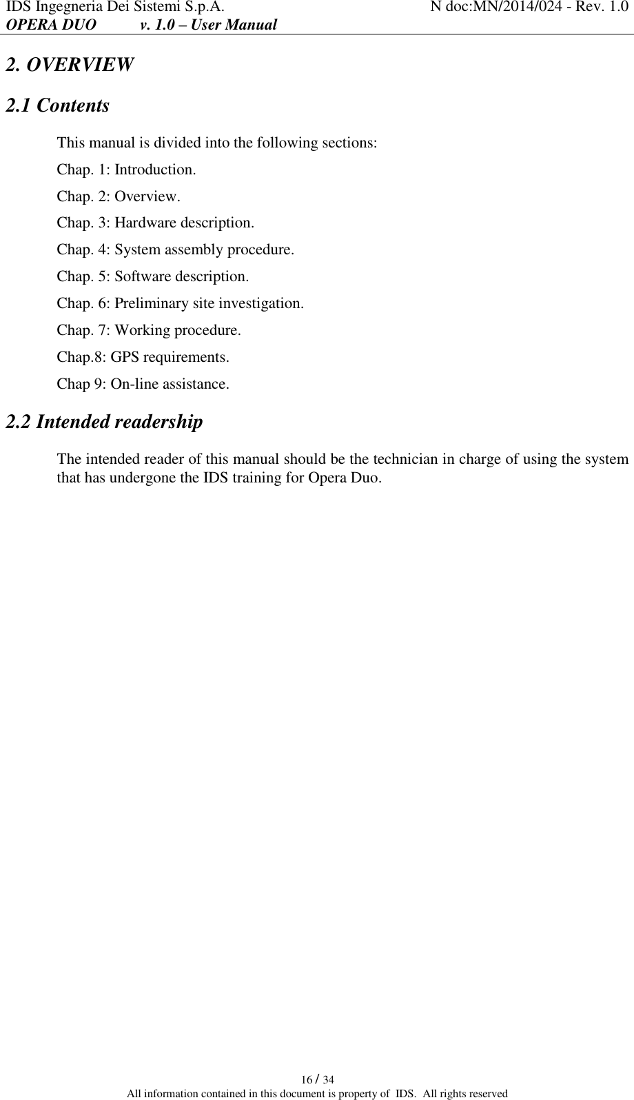 IDS Ingegneria Dei Sistemi S.p.A. N doc:MN/2014/024 - Rev. 1.0 OPERA DUO           v. 1.0 – User Manual   16 / 34 All information contained in this document is property of  IDS.  All rights reserved 2. OVERVIEW 2.1 Contents This manual is divided into the following sections: Chap. 1: Introduction. Chap. 2: Overview. Chap. 3: Hardware description. Chap. 4: System assembly procedure. Chap. 5: Software description. Chap. 6: Preliminary site investigation. Chap. 7: Working procedure. Chap.8: GPS requirements. Chap 9: On-line assistance. 2.2 Intended readership The intended reader of this manual should be the technician in charge of using the system that has undergone the IDS training for Opera Duo.    