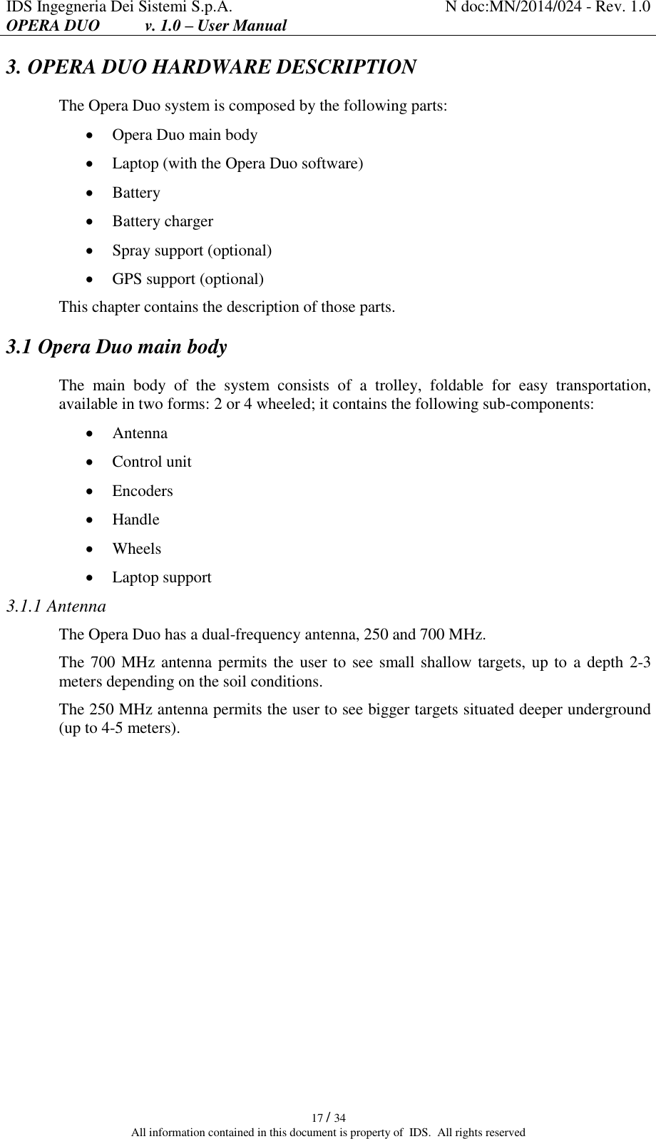 IDS Ingegneria Dei Sistemi S.p.A. N doc:MN/2014/024 - Rev. 1.0 OPERA DUO           v. 1.0 – User Manual   17 / 34 All information contained in this document is property of  IDS.  All rights reserved 3. OPERA DUO HARDWARE DESCRIPTION The Opera Duo system is composed by the following parts:  Opera Duo main body  Laptop (with the Opera Duo software)  Battery  Battery charger  Spray support (optional)  GPS support (optional) This chapter contains the description of those parts. 3.1 Opera Duo main body The  main  body  of  the  system  consists  of  a  trolley,  foldable  for  easy  transportation, available in two forms: 2 or 4 wheeled; it contains the following sub-components:  Antenna  Control unit  Encoders  Handle  Wheels  Laptop support 3.1.1 Antenna The Opera Duo has a dual-frequency antenna, 250 and 700 MHz. The 700 MHz antenna permits the user to see small shallow targets, up to  a depth 2-3 meters depending on the soil conditions. The 250 MHz antenna permits the user to see bigger targets situated deeper underground (up to 4-5 meters).    