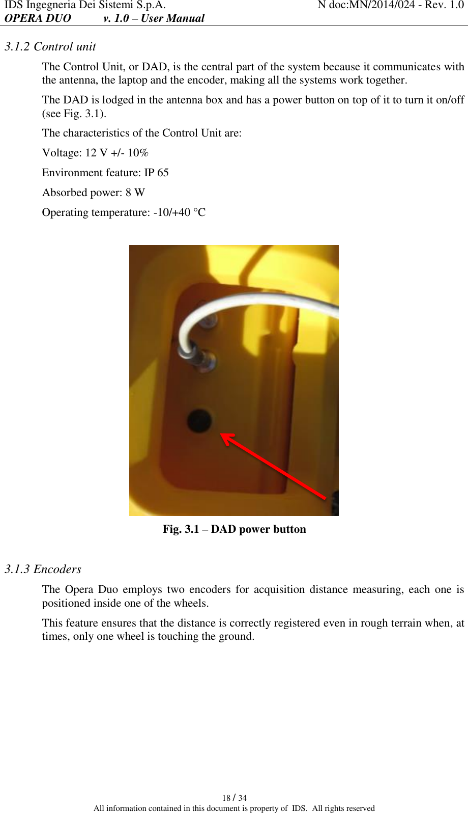 IDS Ingegneria Dei Sistemi S.p.A. N doc:MN/2014/024 - Rev. 1.0 OPERA DUO           v. 1.0 – User Manual   18 / 34 All information contained in this document is property of  IDS.  All rights reserved 3.1.2 Control unit The Control Unit, or DAD, is the central part of the system because it communicates with the antenna, the laptop and the encoder, making all the systems work together. The DAD is lodged in the antenna box and has a power button on top of it to turn it on/off (see Fig. 3.1). The characteristics of the Control Unit are: Voltage: 12 V +/- 10% Environment feature: IP 65 Absorbed power: 8 W  Operating temperature: -10/+40 °C   Fig. 3.1 – DAD power button  3.1.3 Encoders The  Opera  Duo  employs  two encoders  for  acquisition distance  measuring, each one is positioned inside one of the wheels. This feature ensures that the distance is correctly registered even in rough terrain when, at times, only one wheel is touching the ground.    