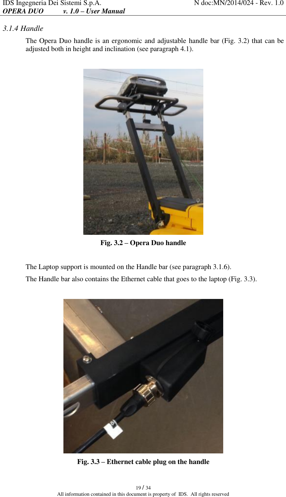 IDS Ingegneria Dei Sistemi S.p.A. N doc:MN/2014/024 - Rev. 1.0 OPERA DUO           v. 1.0 – User Manual   19 / 34 All information contained in this document is property of  IDS.  All rights reserved 3.1.4 Handle The Opera Duo handle is an ergonomic and adjustable handle bar (Fig. 3.2) that can be adjusted both in height and inclination (see paragraph 4.1).   Fig. 3.2 – Opera Duo handle  The Laptop support is mounted on the Handle bar (see paragraph 3.1.6). The Handle bar also contains the Ethernet cable that goes to the laptop (Fig. 3.3).   Fig. 3.3 – Ethernet cable plug on the handle 