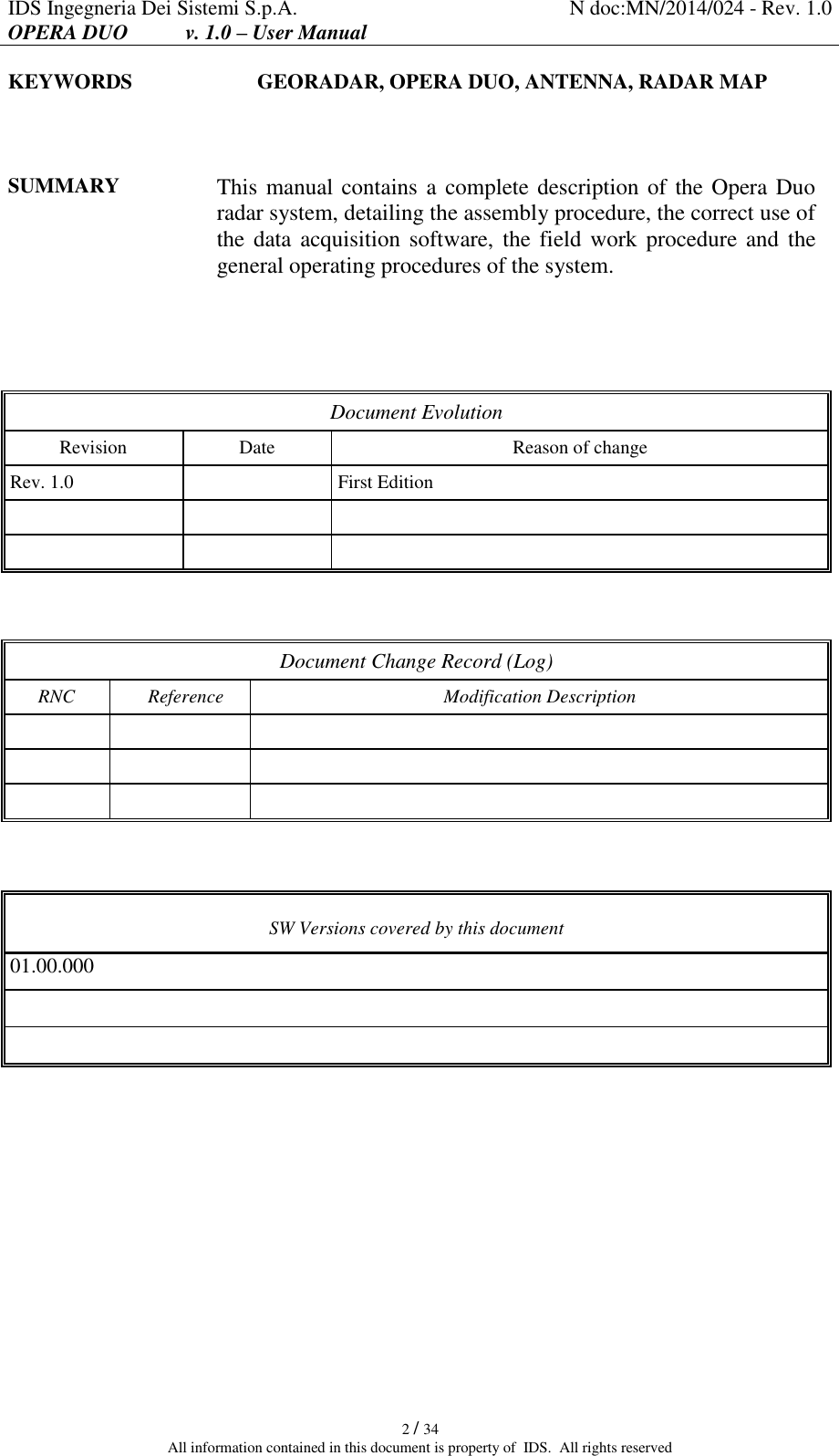 IDS Ingegneria Dei Sistemi S.p.A. N doc:MN/2014/024 - Rev. 1.0 OPERA DUO           v. 1.0 – User Manual   2 / 34 All information contained in this document is property of  IDS.  All rights reserved KEYWORDS GEORADAR, OPERA DUO, ANTENNA, RADAR MAP   SUMMARY This manual contains a complete description of the Opera Duo radar system, detailing the assembly procedure, the correct use of the data acquisition  software,  the field  work procedure and the general operating procedures of the system.    Document Evolution Revision Date Reason of change Rev. 1.0  First Edition         Document Change Record (Log) RNC  Reference Modification Description            SW Versions covered by this document 01.00.000           