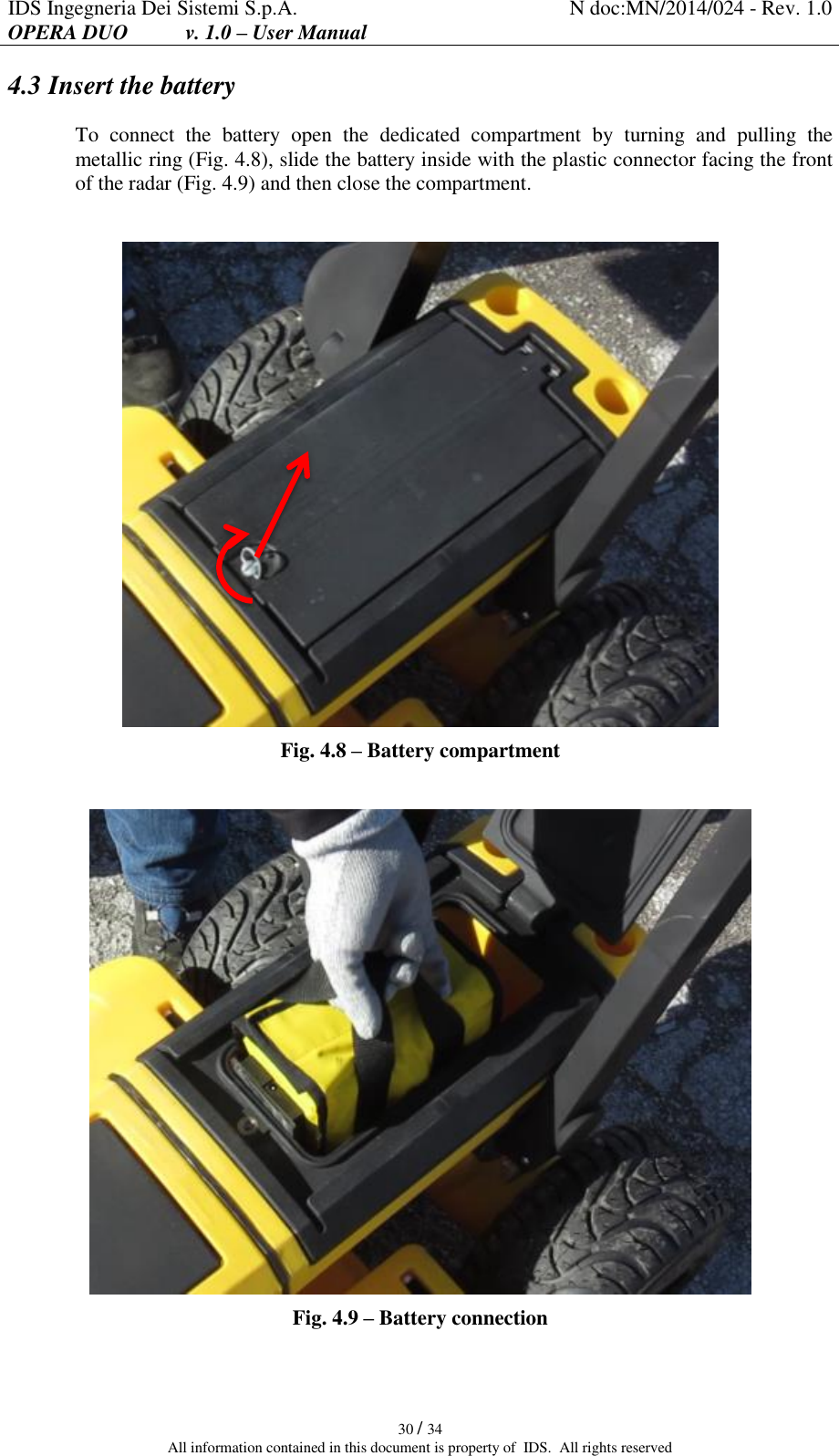 IDS Ingegneria Dei Sistemi S.p.A. N doc:MN/2014/024 - Rev. 1.0 OPERA DUO           v. 1.0 – User Manual   30 / 34 All information contained in this document is property of  IDS.  All rights reserved 4.3 Insert the battery To  connect  the  battery  open  the  dedicated  compartment  by  turning  and  pulling  the metallic ring (Fig. 4.8), slide the battery inside with the plastic connector facing the front of the radar (Fig. 4.9) and then close the compartment.   Fig. 4.8 – Battery compartment   Fig. 4.9 – Battery connection 