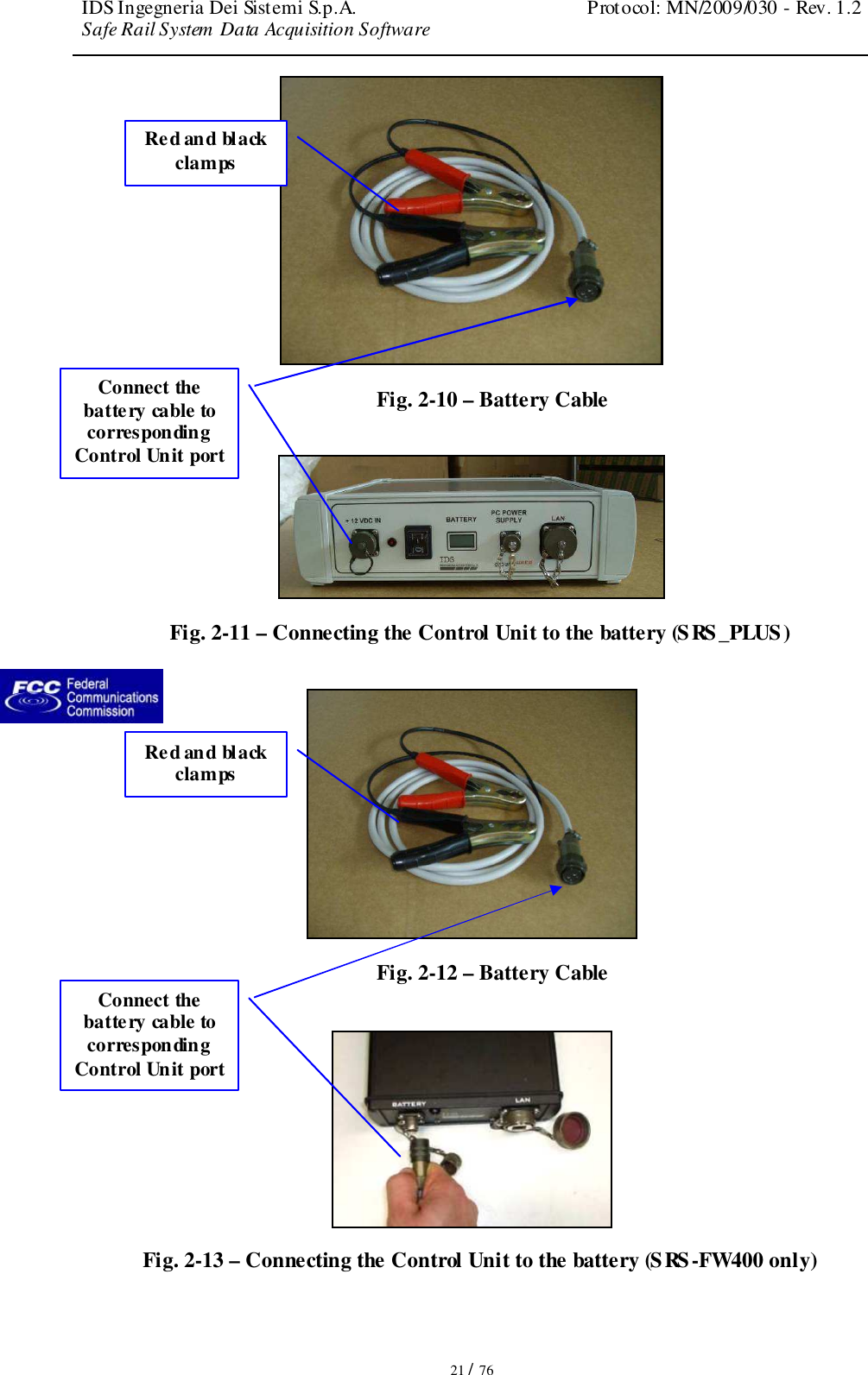 IDS Ingegneria Dei Sistemi S.p.A.  Protocol: MN/2009/030 - Rev. 1.2 Safe Rail System Data Acquisition Software   21 / 76  Fig. 2-10 – Battery Cable   Fig. 2-11 – Connecting the Control Unit to the battery (SRS_PLUS)   Fig. 2-12 – Battery Cable   Fig. 2-13 – Connecting the Control Unit to the battery (SRS-FW400 only) Connect the battery cable to corresponding Control Unit port  Red and black clamps Connect the battery cable to corresponding Control Unit port  Red and black clamps 