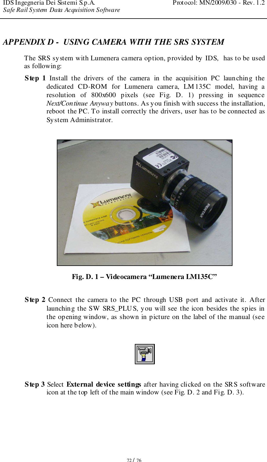 IDS Ingegneria Dei Sistemi S.p.A.  Protocol: MN/2009/030 - Rev. 1.2 Safe Rail System Data Acquisition Software   72 / 76 APPENDIX D -  USING CAMERA WITH THE SRS SYSTEM  The SRS system with Lumenera camera option, provided by IDS,  has to be used as following: Step  1 Install  the  drivers  of  the  camera  in  the  acquisition  PC  launching  the dedicated  CD-ROM  for  Lumenera  camera,  LM 135C  model,  having  a resolution  of  800x600  pixels  (see  Fig.  D.  1)  pressing  in  sequence Next/Continue Anyway buttons. As you finish with success the installation, reboot the PC. To install correctly the drivers, user has to be connected as System Administrator.    Fig. D. 1 – Videocamera “Lumenera LM135C”  Step  2 Connect  the  camera  to  the  PC  through  USB  port  and  activate  it.  After launching the SW  SRS_PLUS, you will see the icon besides the spies in the opening window, as shown in picture on the label of the manual (see icon here below).    Step 3 Select External device settings after having clicked on the SRS software icon at the top left of the main window (see Fig. D. 2 and Fig. D. 3). 
