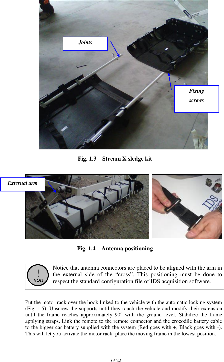   16/ 22  Fig. 1.3 – Stream X sledge kit      Fig. 1.4 – Antenna positioning   !  NOTE  Notice that antenna connectors are placed to be aligned with the arm in the  external  side  of  the  “cross”.  This  positioning  must  be  done  to respect the standard configuration file of IDS acquisition software.  Put the motor rack over the hook linked to the vehicle with the automatic locking system (Fig. 1.5). Unscrew the supports until they touch the vehicle and modify their extension until  the  frame  reaches  approximately  90°  with  the  ground  level.  Stabilize  the  frame applying straps. Link the remote to the remote connector and the crocodile battery cable to the bigger car battery supplied with the system (Red goes with +, Black goes with -). This will let you activate the motor rack: place the moving frame in the lowest position. Joints Fixing  screws External arm 