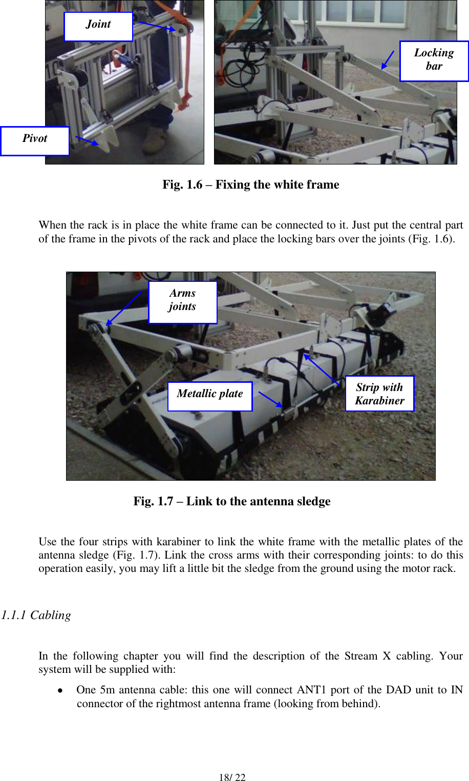   18/ 22      Fig. 1.6 – Fixing the white frame  When the rack is in place the white frame can be connected to it. Just put the central part of the frame in the pivots of the rack and place the locking bars over the joints (Fig. 1.6).   Fig. 1.7 – Link to the antenna sledge  Use the four strips with karabiner to link the white frame with the metallic plates of the antenna sledge (Fig. 1.7). Link the cross arms with their corresponding joints: to do this operation easily, you may lift a little bit the sledge from the ground using the motor rack.  1.1.1 Cabling  In  the  following  chapter  you  will  find  the  description  of  the  Stream  X  cabling.  Your system will be supplied with:  One 5m antenna cable: this one will connect ANT1 port of the DAD unit to IN connector of the rightmost antenna frame (looking from behind). Pivot Locking bar Joint Strip with Karabiner Metallic plate Arms joints 