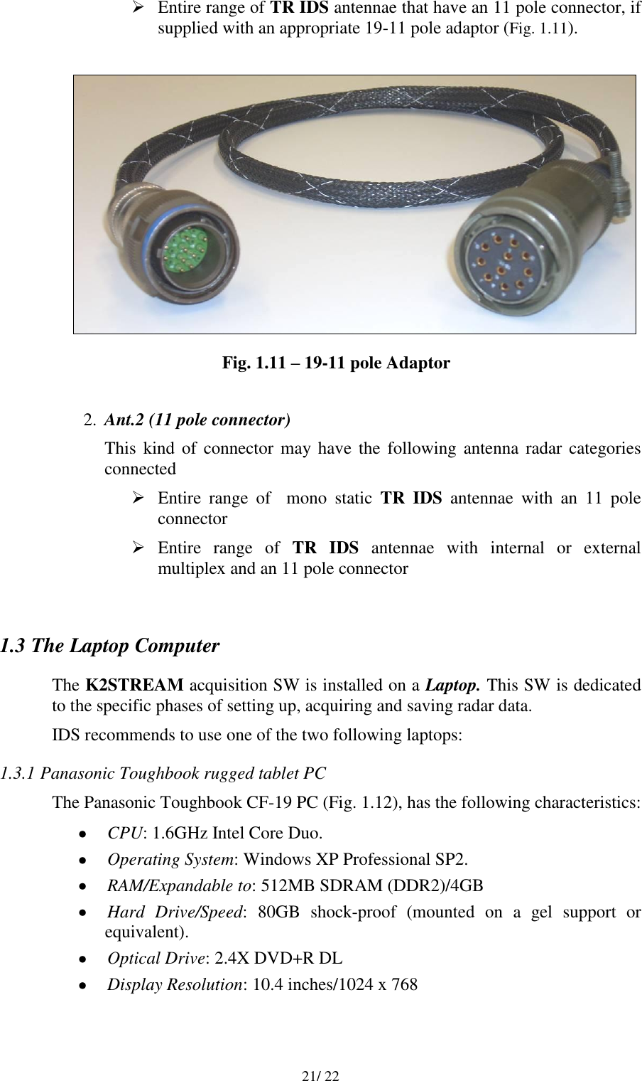   21/ 22  Entire range of TR IDS antennae that have an 11 pole connector, if supplied with an appropriate 19-11 pole adaptor (Fig. 1.11).   Fig. 1.11 – 19-11 pole Adaptor  2. Ant.2 (11 pole connector) This  kind  of connector may have  the following  antenna radar categories connected  Entire  range  of    mono  static  TR  IDS  antennae  with  an  11  pole connector   Entire  range  of  TR  IDS  antennae  with  internal  or  external multiplex and an 11 pole connector   1.3 The Laptop Computer The K2STREAM acquisition SW is installed on a Laptop. This SW is dedicated to the specific phases of setting up, acquiring and saving radar data. IDS recommends to use one of the two following laptops: 1.3.1 Panasonic Toughbook rugged tablet PC The Panasonic Toughbook CF-19 PC (Fig. 1.12), has the following characteristics:  CPU: 1.6GHz Intel Core Duo.  Operating System: Windows XP Professional SP2.  RAM/Expandable to: 512MB SDRAM (DDR2)/4GB  Hard  Drive/Speed:  80GB  shock-proof  (mounted  on  a  gel  support  or equivalent).  Optical Drive: 2.4X DVD+R DL  Display Resolution: 10.4 inches/1024 x 768 
