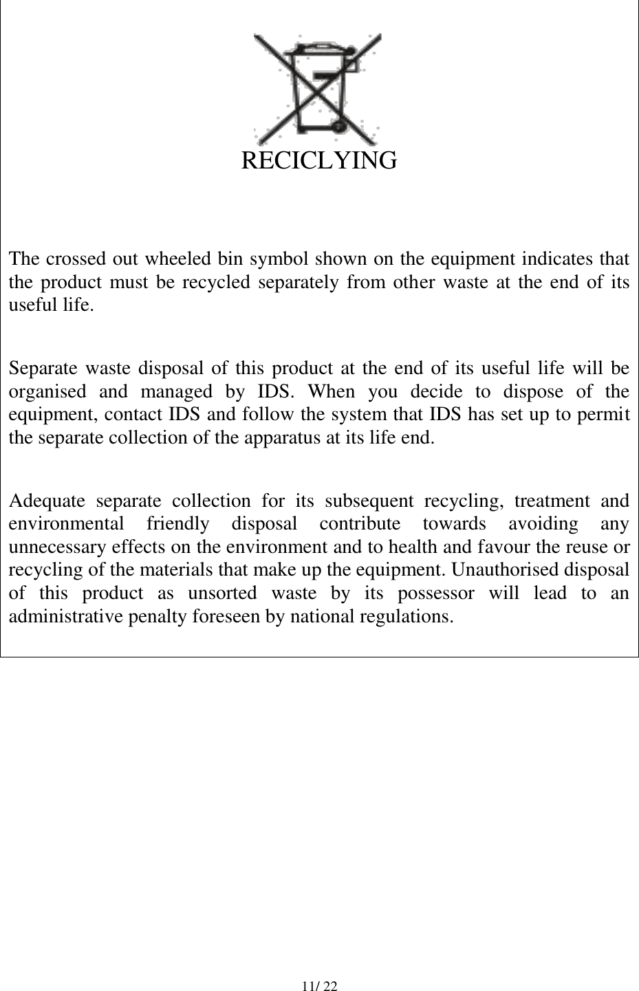   11/ 22      RECICLYING   The crossed out wheeled bin symbol shown on the equipment indicates that the product must be recycled separately from other waste at the end of its useful life.  Separate waste disposal of this product at the end of its useful life will be organised  and  managed  by  IDS.  When  you  decide  to  dispose  of  the equipment, contact IDS and follow the system that IDS has set up to permit the separate collection of the apparatus at its life end.  Adequate  separate  collection  for  its  subsequent  recycling,  treatment  and environmental  friendly  disposal  contribute  towards  avoiding  any unnecessary effects on the environment and to health and favour the reuse or recycling of the materials that make up the equipment. Unauthorised disposal of  this  product  as  unsorted  waste  by  its  possessor  will  lead  to  an administrative penalty foreseen by national regulations.           