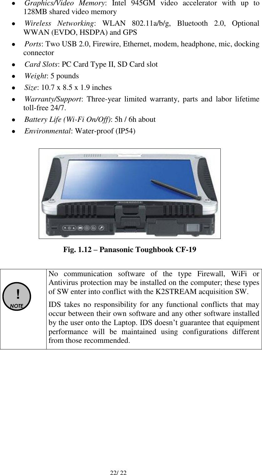   22/ 22  Graphics/Video  Memory:  Intel  945GM  video  accelerator  with  up  to 128MB shared video memory  Wireless  Networking:  WLAN  802.11a/b/g,  Bluetooth  2.0,  Optional WWAN (EVDO, HSDPA) and GPS  Ports: Two USB 2.0, Firewire, Ethernet, modem, headphone, mic, docking connector  Card Slots: PC Card Type II, SD Card slot  Weight: 5 pounds  Size: 10.7 x 8.5 x 1.9 inches  Warranty/Support:  Three-year  limited  warranty,  parts  and  labor  lifetime toll-free 24/7.  Battery Life (Wi-Fi On/Off): 5h / 6h about  Environmental: Water-proof (IP54)   Fig. 1.12 – Panasonic Toughbook CF-19    ! NOTE  No  communication  software  of  the  type  Firewall,  WiFi  or Antivirus protection may be installed on the computer; these types of SW enter into conflict with the K2STREAM acquisition SW. IDS takes no  responsibility for any functional  conflicts that may occur between their own software and any other software installed by the user onto the Laptop. IDS doesn’t guarantee that equipment performance  will  be  maintained  using  configurations  different from those recommended.  