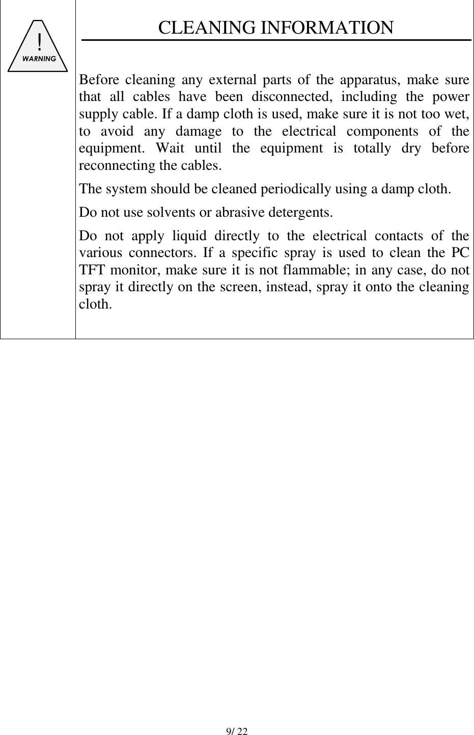   9/ 22     ! WARNING   CLEANING INFORMATION  Before cleaning any external  parts  of  the apparatus,  make sure that  all  cables  have  been  disconnected,  including  the  power supply cable. If a damp cloth is used, make sure it is not too wet, to  avoid  any  damage  to  the  electrical  components  of  the equipment.  Wait  until  the  equipment  is  totally  dry  before reconnecting the cables. The system should be cleaned periodically using a damp cloth. Do not use solvents or abrasive detergents. Do  not  apply  liquid  directly  to  the  electrical  contacts  of  the various  connectors.  If  a  specific  spray  is  used  to  clean  the  PC TFT monitor, make sure it is not flammable; in any case, do not spray it directly on the screen, instead, spray it onto the cleaning cloth.                  