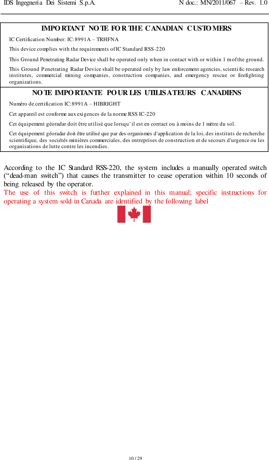 IDS Ingegneria  Dei  Sistemi  S.p.A. N doc.: MN/2011/067  – Rev.  1.0     10 / 29 IMPORTANT  NOTE  FOR THE  CANADIAN  CUSTOMERS IC Certification Number: IC:8991A – TRHFNA This device complies with the requirements of IC Standard RSS-220 This Ground Penetrating Radar Device shall be operated only when in contact with or within 1 m of the ground. This Ground Penetrating Radar Device shall be operated only by law enforcement agencies, scienti fic research institutes,  commercial  mining  companies,  construction  companies,  and  emergency  rescue  or  firefighting organizations. NOTE  IMPORTANTE  POUR LES  UTILISATEURS  CANADIENS Numéro de certification IC:8991A – HIBRIGHT Cet appareil est conforme aux exigences de la norme RSS IC-220 Cet équipement géoradar doit être utilisé que lorsqu’il est en contact ou à moins de 1 mètre du sol. Cet équipement géoradar doit être utilisé que par des organismes d&apos;application de la loi, des instituts de recherche scientifique, des sociétés minières commerciales, des entreprises de construction et de secours d&apos;urgence ou les organisations de lutte contre les incendies.  According  to  the  IC  Standard  RSS-220,  the  system  includes  a  manually operated  switch (“dead-man  switch”)  that  causes  the  transmitter  to  cease  operation within 10  seconds  of being  released  by the operator. The  use  of  this  switch  is  further  explained  in  this  manual;  specific  instructions  for operating a system sold  in Canada  are identified  by the following  label    