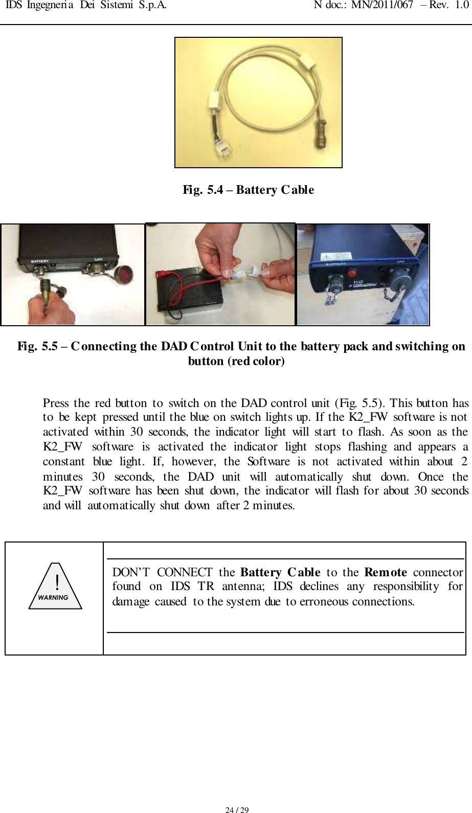IDS Ingegneria  Dei  Sistemi  S.p.A. N doc.: MN/2011/067  – Rev.  1.0     24 / 29  Fig. 5.4 – Battery Cable   Fig. 5.5 – Connecting the DAD Control Unit to the battery pack and switching on button (red color)  Press  the red  button  to switch on the DAD control unit (Fig. 5.5). This button has to  be  kept  pressed  until the blue on switch lights up. If the K2_FW software is not activated  within 30  seconds,  the  indicator  light  will  start  to  flash.  As  soon  as  the K2_FW  software  is  activated  the  indicator  light  stops  flashing  and  appears  a constant  blue  light.  If,  however,  the  Software  is  not  activated  within  about  2 minutes  30  seconds,  the  DAD  unit  will  automatically  shut  down.  Once  the K2_FW software  has  been  shut  down,  the  indicator  will flash for about 30 seconds and will  automatically shut down  after 2 minutes.    !  WARNING   DON’T  CONNECT  the  Battery Cable  to the  Remote  connector found  on  IDS  TR  antenna;  IDS  declines  any  responsibility  for damage  caused  to the system due to erroneous connections.        