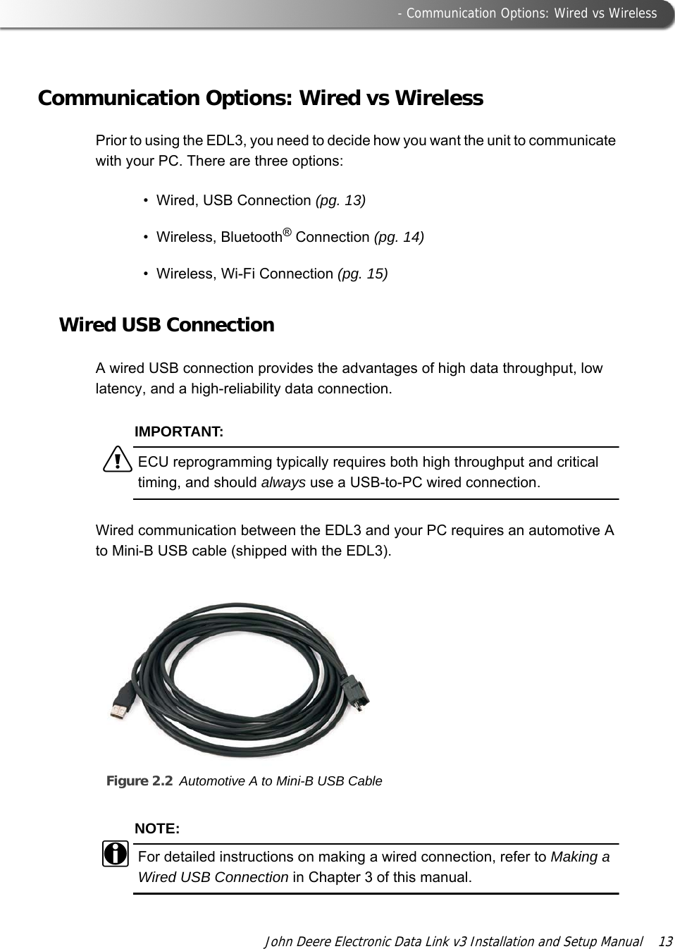  - Communication Options: Wired vs WirelessJohn Deere Electronic Data Link v3 Installation and Setup Manual  13Communication Options: Wired vs WirelessPrior to using the EDL3, you need to decide how you want the unit to communicate with your PC. There are three options:• Wired, USB Connection (pg. 13)• Wireless, Bluetooth® Connection (pg. 14)• Wireless, Wi-Fi Connection (pg. 15)Wired USB ConnectionA wired USB connection provides the advantages of high data throughput, low latency, and a high-reliability data connection. IMPORTANT:äECU reprogramming typically requires both high throughput and critical timing, and should always use a USB-to-PC wired connection.Wired communication between the EDL3 and your PC requires an automotive A to Mini-B USB cable (shipped with the EDL3).Figure 2.2 Automotive A to Mini-B USB CableNOTE:iFor detailed instructions on making a wired connection, refer to Making a Wired USB Connection in Chapter 3 of this manual.