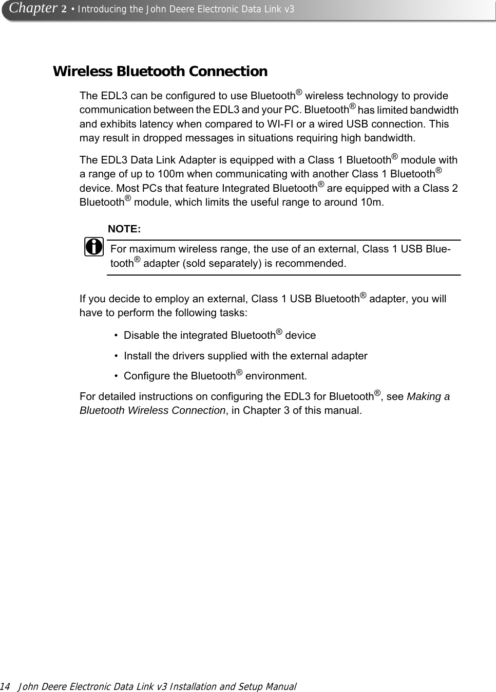 14 John Deere Electronic Data Link v3 Installation and Setup Manual   Chapter 2 • Introducing the John Deere Electronic Data Link v3Wireless Bluetooth ConnectionThe EDL3 can be configured to use Bluetooth® wireless technology to provide communication between the EDL3 and your PC. Bluetooth® has limited bandwidth and exhibits latency when compared to WI-FI or a wired USB connection. This may result in dropped messages in situations requiring high bandwidth.The EDL3 Data Link Adapter is equipped with a Class 1 Bluetooth® module with a range of up to 100m when communicating with another Class 1 Bluetooth® device. Most PCs that feature Integrated Bluetooth® are equipped with a Class 2 Bluetooth® module, which limits the useful range to around 10m.NOTE:iFor maximum wireless range, the use of an external, Class 1 USB Blue-tooth® adapter (sold separately) is recommended.If you decide to employ an external, Class 1 USB Bluetooth® adapter, you will have to perform the following tasks:• Disable the integrated Bluetooth® device• Install the drivers supplied with the external adapter• Configure the Bluetooth® environment.For detailed instructions on configuring the EDL3 for Bluetooth®, see Making a Bluetooth Wireless Connection, in Chapter 3 of this manual.