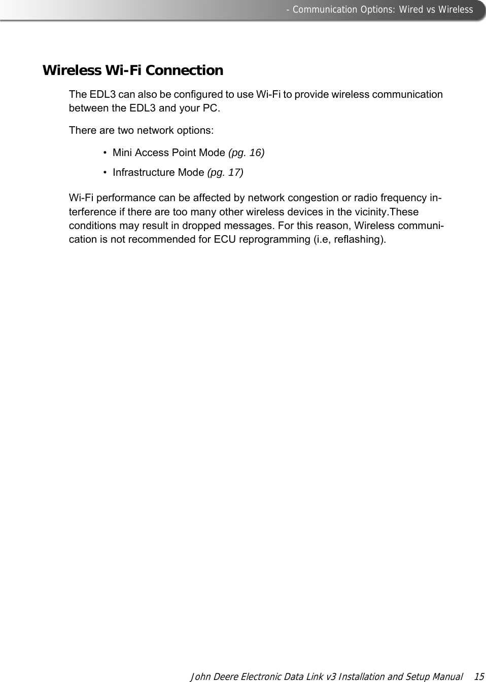  - Communication Options: Wired vs WirelessJohn Deere Electronic Data Link v3 Installation and Setup Manual  15Wireless Wi-Fi ConnectionThe EDL3 can also be configured to use Wi-Fi to provide wireless communication between the EDL3 and your PC.There are two network options:• Mini Access Point Mode (pg. 16)• Infrastructure Mode (pg. 17)Wi-Fi performance can be affected by network congestion or radio frequency in-terference if there are too many other wireless devices in the vicinity.These conditions may result in dropped messages. For this reason, Wireless communi-cation is not recommended for ECU reprogramming (i.e, reflashing).