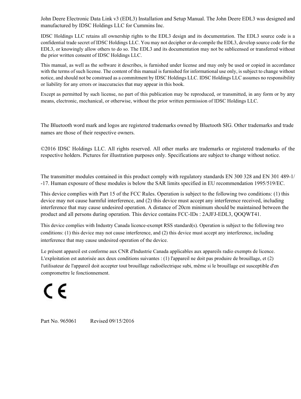 John Deere Electronic Data Link v3 (EDL3) Installation and Setup Manual. The John Deere EDL3 was designed and manufactured by IDSC Holdings LLC for Cummins Inc.IDSC Holdings LLC retains all ownership rights to the EDL3 design and its documentation. The EDL3 source code is a confidential trade secret of IDSC Holdings LLC. You may not decipher or de-compile the EDL3, develop source code for the EDL3, or knowingly allow others to do so. The EDL3 and its documentation may not be sublicensed or transferred without the prior written consent of IDSC Holdings LLC.This manual, as well as the software it describes, is furnished under license and may only be used or copied in accordance with the terms of such license. The content of this manual is furnished for informational use only, is subject to change without notice, and should not be construed as a commitment by IDSC Holdings LLC. IDSC Holdings LLC assumes no responsibility or liability for any errors or inaccuracies that may appear in this book.Except as permitted by such license, no part of this publication may be reproduced, or transmitted, in any form or by any means, electronic, mechanical, or otherwise, without the prior written permission of IDSC Holdings LLC.The Bluetooth word mark and logos are registered trademarks owned by Bluetooth SIG. Other trademarks and trade names are those of their respective owners.©2016 IDSC Holdings LLC. All rights reserved. All other marks are trademarks or registered trademarks of the respective holders. Pictures for illustration purposes only. Specifications are subject to change without notice.The transmitter modules contained in this product comply with regulatory standards EN 300 328 and EN 301 489-1/-17. Human exposure of these modules is below the SAR limits specified in EU recommendation 1995/519/EC.This device complies with Part 15 of the FCC Rules. Operation is subject to the following two conditions: (1) this device may not cause harmful interference, and (2) this device must accept any interference received, including interference that may cause undesired operation. A distance of 20cm minimum should be maintained between the product and all persons during operation. This device contains FCC-IDs : 2AJFJ-EDL3, QOQWT41.Part No. 965061          Revised 09/15/2016This device complies with Industry Canada licence-exempt RSS standard(s). Operation is subject to the following two conditions: (1) this device may not cause interference, and (2) this device must accept any interference, including interference that may cause undesired operation of the device. Le présent appareil est conforme aux CNR d&apos;Industrie Canada applicables aux appareils radio exempts de licence. L&apos;exploitation est autorisée aux deux conditions suivantes : (1) l&apos;appareil ne doit pas produire de brouillage, et (2) l&apos;utilisateur de l&apos;appareil doit accepter tout brouillage radioélectrique subi, même si le brouillage est susceptible d&apos;en compromettre le fonctionnement.