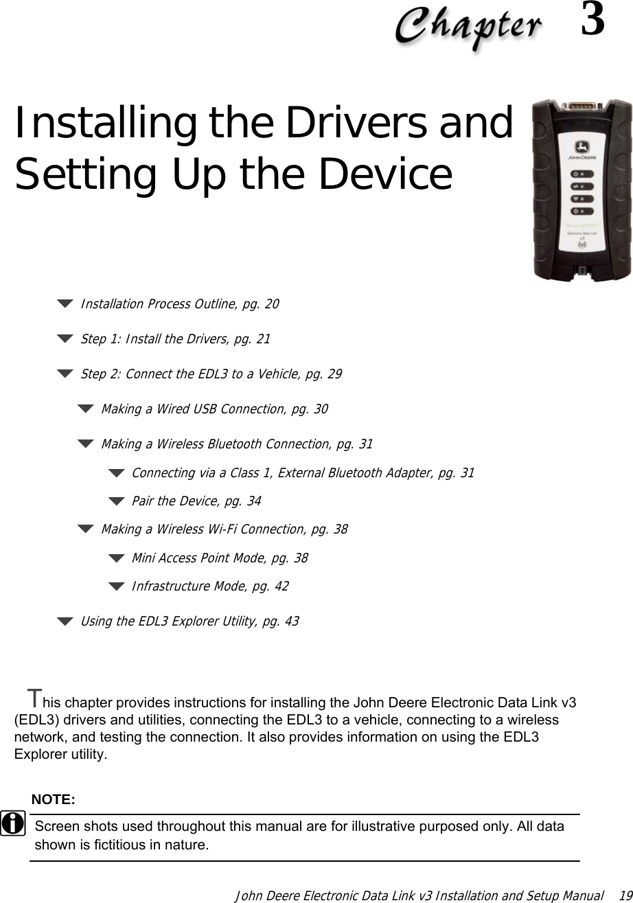 John Deere Electronic Data Link v3 Installation and Setup Manual  193 Installing the Drivers and Setting Up the DeviceInstallation Process Outline, pg. 20Step 1: Install the Drivers, pg. 21 Step 2: Connect the EDL3 to a Vehicle, pg. 29Making a Wired USB Connection, pg. 30Making a Wireless Bluetooth Connection, pg. 31Connecting via a Class 1, External Bluetooth Adapter, pg. 31Pair the Device, pg. 34Making a Wireless Wi-Fi Connection, pg. 38Mini Access Point Mode, pg. 38Infrastructure Mode, pg. 42Using the EDL3 Explorer Utility, pg. 43This chapter provides instructions for installing the John Deere Electronic Data Link v3 (EDL3) drivers and utilities, connecting the EDL3 to a vehicle, connecting to a wireless network, and testing the connection. It also provides information on using the EDL3 Explorer utility.NOTE:iScreen shots used throughout this manual are for illustrative purposed only. All data shown is fictitious in nature.