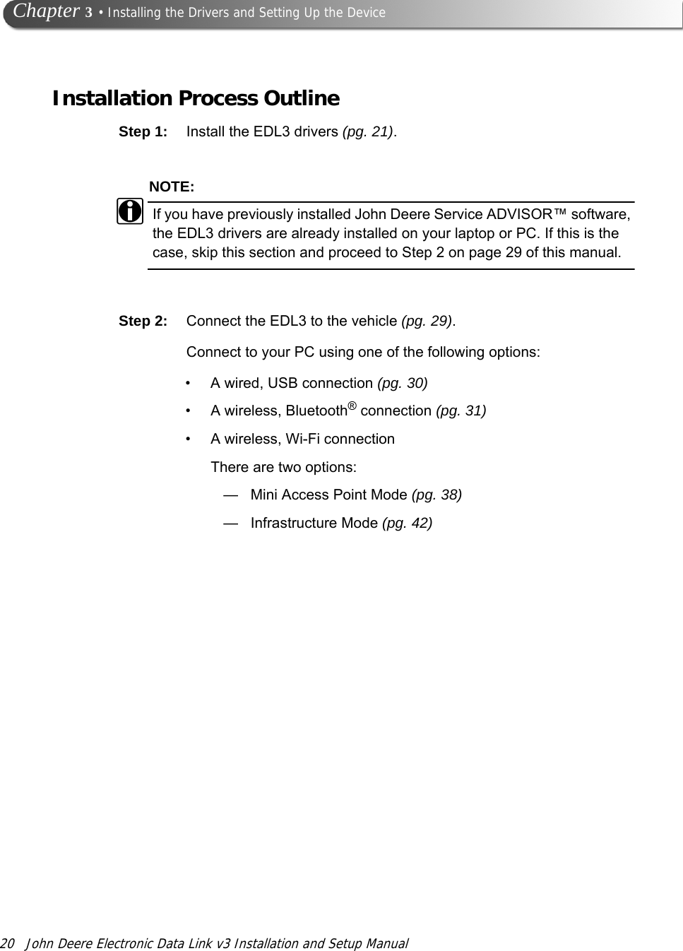 20 John Deere Electronic Data Link v3 Installation and Setup Manual Chapter 3 • Installing the Drivers and Setting Up the DeviceInstallation Process OutlineStep 1: Install the EDL3 drivers (pg. 21). NOTE:iIf you have previously installed John Deere Service ADVISOR™ software, the EDL3 drivers are already installed on your laptop or PC. If this is the case, skip this section and proceed to Step 2 on page 29 of this manual.Step 2: Connect the EDL3 to the vehicle (pg. 29).Connect to your PC using one of the following options:•A wired, USB connection (pg. 30)• A wireless, Bluetooth® connection (pg. 31)• A wireless, Wi-Fi connectionThere are two options:—Mini Access Point Mode (pg. 38)—Infrastructure Mode (pg. 42)