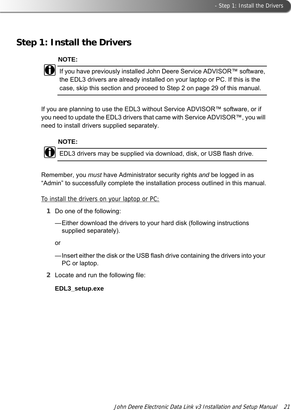  - Step 1: Install the DriversJohn Deere Electronic Data Link v3 Installation and Setup Manual  21Step 1: Install the DriversNOTE:iIf you have previously installed John Deere Service ADVISOR™ software, the EDL3 drivers are already installed on your laptop or PC. If this is the case, skip this section and proceed to Step 2 on page 29 of this manual.If you are planning to use the EDL3 without Service ADVISOR™ software, or if you need to update the EDL3 drivers that came with Service ADVISOR™, you will need to install drivers supplied separately.NOTE:iEDL3 drivers may be supplied via download, disk, or USB flash drive.Remember, you must have Administrator security rights and be logged in as “Admin” to successfully complete the installation process outlined in this manual.To install the drivers on your laptop or PC:1Do one of the following:—Either download the drivers to your hard disk (following instructions supplied separately).or—Insert either the disk or the USB flash drive containing the drivers into your PC or laptop.2Locate and run the following file:EDL3_setup.exe