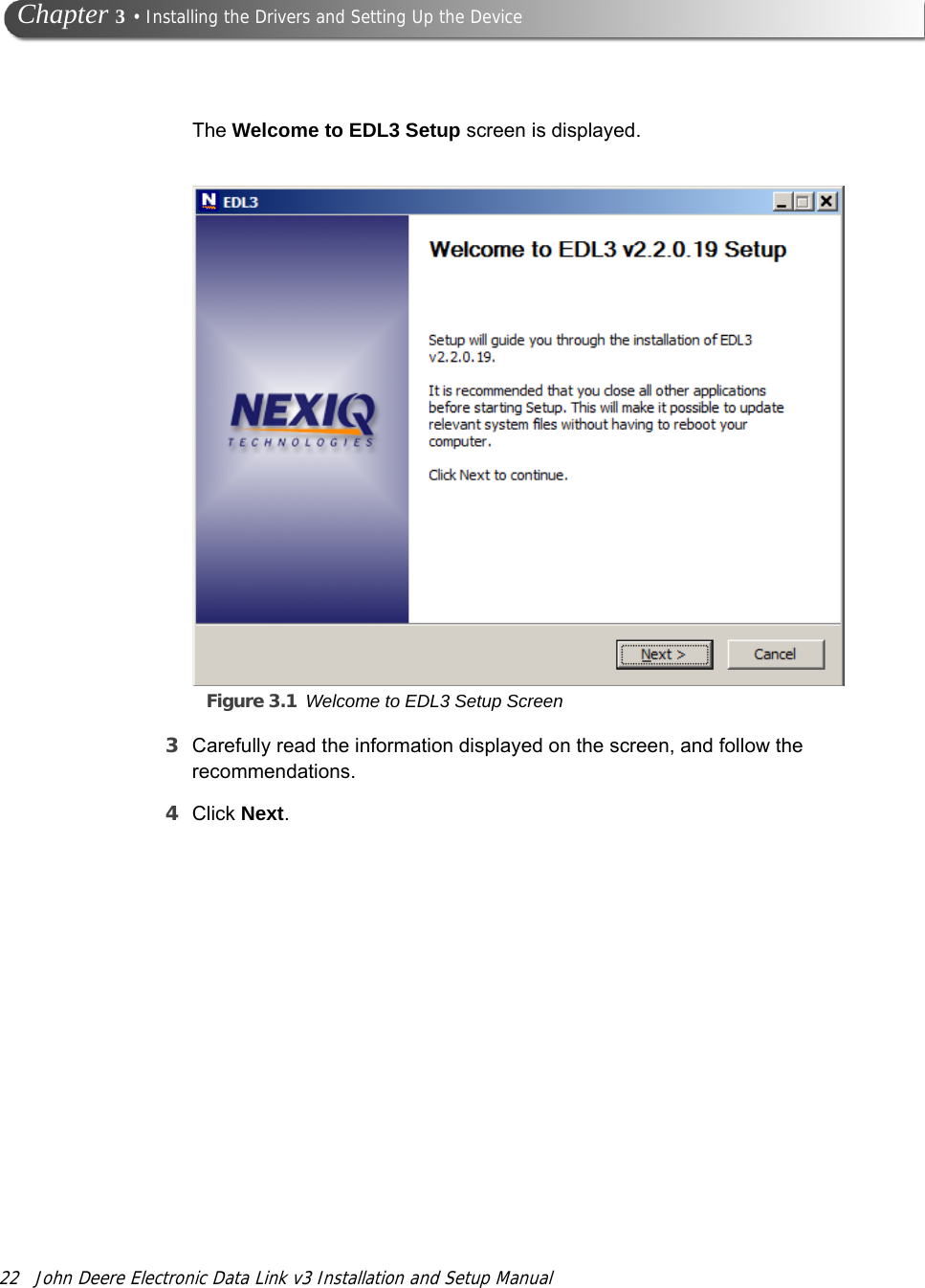 22 John Deere Electronic Data Link v3 Installation and Setup Manual Chapter 3 • Installing the Drivers and Setting Up the DeviceThe Welcome to EDL3 Setup screen is displayed.Figure 3.1 Welcome to EDL3 Setup Screen3Carefully read the information displayed on the screen, and follow the recommendations.4Click Next.