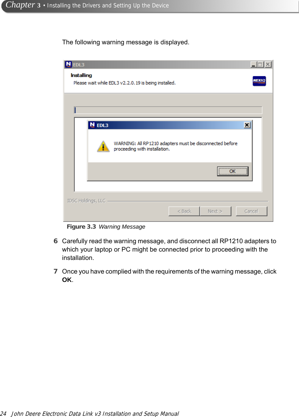 24 John Deere Electronic Data Link v3 Installation and Setup Manual Chapter 3 • Installing the Drivers and Setting Up the DeviceThe following warning message is displayed.Figure 3.3 Warning Message6Carefully read the warning message, and disconnect all RP1210 adapters to which your laptop or PC might be connected prior to proceeding with the installation.7Once you have complied with the requirements of the warning message, click OK.