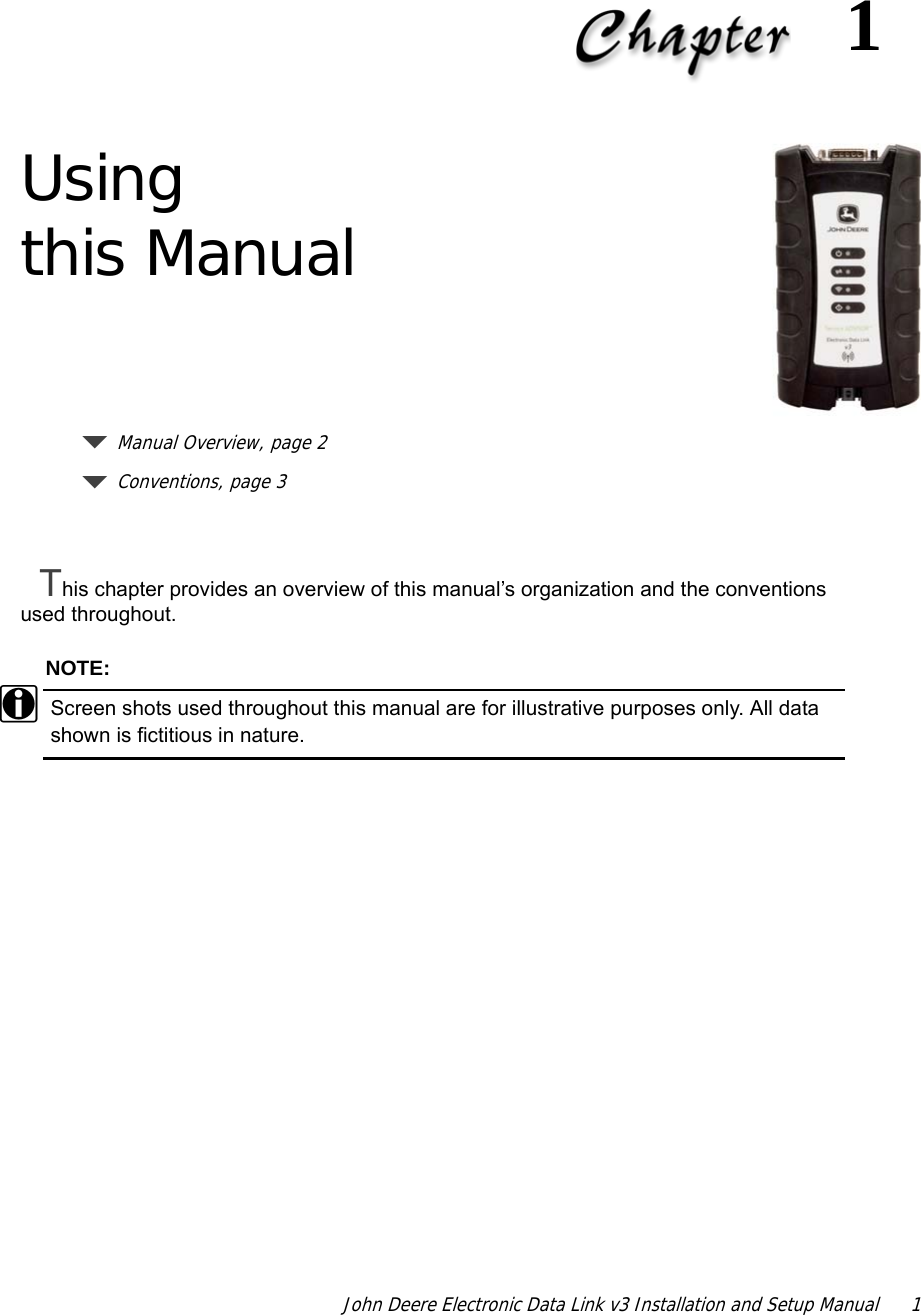 John Deere Electronic Data Link v3 Installation and Setup Manual  11Using this ManualManual Overview, page 2Conventions, page 3This chapter provides an overview of this manual’s organization and the conventions used throughout.NOTE:iScreen shots used throughout this manual are for illustrative purposes only. All data shown is fictitious in nature.