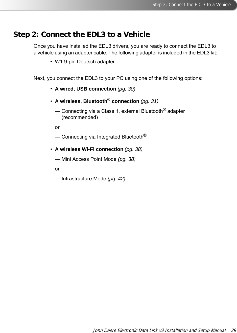  - Step 2: Connect the EDL3 to a VehicleJohn Deere Electronic Data Link v3 Installation and Setup Manual  29Step 2: Connect the EDL3 to a VehicleOnce you have installed the EDL3 drivers, you are ready to connect the EDL3 to a vehicle using an adapter cable. The following adapter is included in the EDL3 kit:• W1 9-pin Deutsch adapterNext, you connect the EDL3 to your PC using one of the following options:•A wired, USB connection (pg. 30)•A wireless, Bluetooth® connection (pg. 31)— Connecting via a Class 1, external Bluetooth® adapter (recommended)or— Connecting via Integrated Bluetooth®•A wireless Wi-Fi connection (pg. 38)—Mini Access Point Mode (pg. 38)or— Infrastructure Mode (pg. 42)