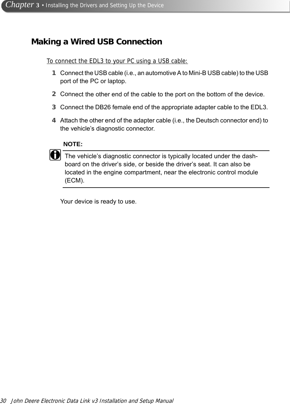 30 John Deere Electronic Data Link v3 Installation and Setup Manual Chapter 3 • Installing the Drivers and Setting Up the DeviceMaking a Wired USB ConnectionTo connect the EDL3 to your PC using a USB cable:1Connect the USB cable (i.e., an automotive A to Mini-B USB cable) to the USB port of the PC or laptop.2Connect the other end of the cable to the port on the bottom of the device.3Connect the DB26 female end of the appropriate adapter cable to the EDL3. 4Attach the other end of the adapter cable (i.e., the Deutsch connector end) to the vehicle’s diagnostic connector.NOTE:iThe vehicle’s diagnostic connector is typically located under the dash-board on the driver’s side, or beside the driver’s seat. It can also be located in the engine compartment, near the electronic control module (ECM).Your device is ready to use.