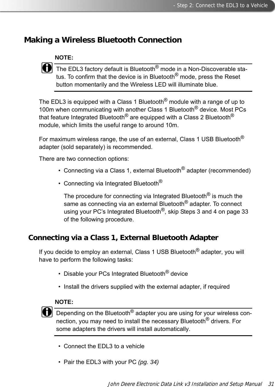  - Step 2: Connect the EDL3 to a VehicleJohn Deere Electronic Data Link v3 Installation and Setup Manual  31Making a Wireless Bluetooth ConnectionNOTE:iThe EDL3 factory default is Bluetooth® mode in a Non-Discoverable sta-tus. To confirm that the device is in Bluetooth® mode, press the Reset button momentarily and the Wireless LED will illuminate blue.The EDL3 is equipped with a Class 1 Bluetooth® module with a range of up to 100m when communicating with another Class 1 Bluetooth® device. Most PCs that feature Integrated Bluetooth® are equipped with a Class 2 Bluetooth® module, which limits the useful range to around 10m.For maximum wireless range, the use of an external, Class 1 USB Bluetooth® adapter (sold separately) is recommended.There are two connection options:• Connecting via a Class 1, external Bluetooth® adapter (recommended)• Connecting via Integrated Bluetooth®The procedure for connecting via Integrated Bluetooth® is much the same as connecting via an external Bluetooth® adapter. To connect using your PC’s Integrated Bluetooth®, skip Steps 3 and 4 on page 33 of the following procedure.Connecting via a Class 1, External Bluetooth AdapterIf you decide to employ an external, Class 1 USB Bluetooth® adapter, you will have to perform the following tasks:• Disable your PCs Integrated Bluetooth® device • Install the drivers supplied with the external adapter, if required NOTE:iDepending on the Bluetooth® adapter you are using for your wireless con-nection, you may need to install the necessary Bluetooth® drivers. For some adapters the drivers will install automatically.• Connect the EDL3 to a vehicle• Pair the EDL3 with your PC (pg. 34)