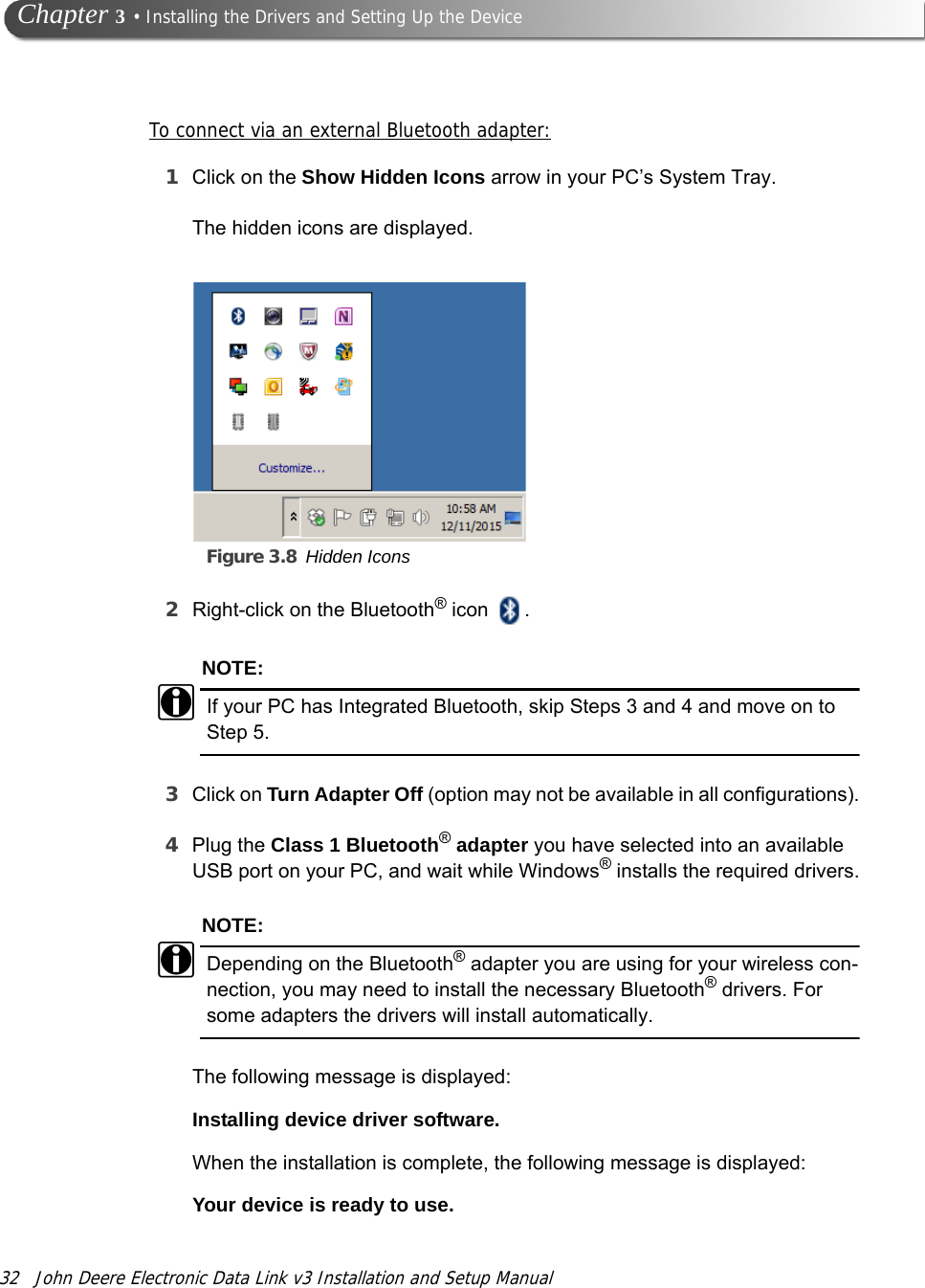 32 John Deere Electronic Data Link v3 Installation and Setup Manual Chapter 3 • Installing the Drivers and Setting Up the DeviceTo connect via an external Bluetooth adapter:1Click on the Show Hidden Icons arrow in your PC’s System Tray.Figure 3.8 Hidden IconsThe hidden icons are displayed.2Right-click on the Bluetooth® icon  .NOTE:iIf your PC has Integrated Bluetooth, skip Steps 3 and 4 and move on to Step 5.3Click on Turn Adapter Off (option may not be available in all configurations).4Plug the Class 1 Bluetooth® adapter you have selected into an available USB port on your PC, and wait while Windows® installs the required drivers.NOTE:iDepending on the Bluetooth® adapter you are using for your wireless con-nection, you may need to install the necessary Bluetooth® drivers. For some adapters the drivers will install automatically.The following message is displayed:Installing device driver software.When the installation is complete, the following message is displayed:Your device is ready to use.