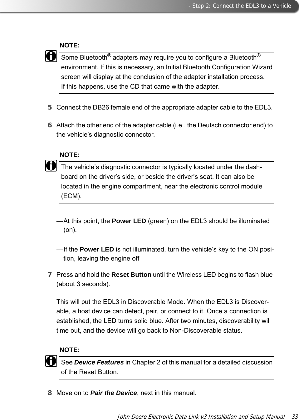 - Step 2: Connect the EDL3 to a VehicleJohn Deere Electronic Data Link v3 Installation and Setup Manual  33NOTE:iSome Bluetooth® adapters may require you to configure a Bluetooth® environment. If this is necessary, an Initial Bluetooth Configuration Wizard screen will display at the conclusion of the adapter installation process. If this happens, use the CD that came with the adapter.5Connect the DB26 female end of the appropriate adapter cable to the EDL3. 6Attach the other end of the adapter cable (i.e., the Deutsch connector end) to the vehicle’s diagnostic connector.NOTE:iThe vehicle’s diagnostic connector is typically located under the dash-board on the driver’s side, or beside the driver’s seat. It can also be located in the engine compartment, near the electronic control module (ECM).—At this point, the Power LED (green) on the EDL3 should be illuminated (on). —If the Power LED is not illuminated, turn the vehicle’s key to the ON posi-tion, leaving the engine off7Press and hold the Reset Button until the Wireless LED begins to flash blue (about 3 seconds).This will put the EDL3 in Discoverable Mode. When the EDL3 is Discover-able, a host device can detect, pair, or connect to it. Once a connection is established, the LED turns solid blue. After two minutes, discoverability will time out, and the device will go back to Non-Discoverable status.NOTE:iSee Device Features in Chapter 2 of this manual for a detailed discussion of the Reset Button.8Move on to Pair the Device, next in this manual.